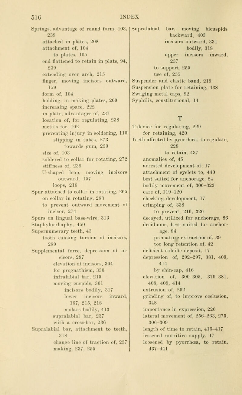 Springs, advantage of round form, 103, 239 attached in plates, 208 attachment of, 104 to plates, 105 end flattened to retain in plate, 94, 239 extending over arch, 215 finger, moving incisors outward, 159 form of, 104 holding, in making plates, 209 increasing space, 222 in plate, advantages of, 237 location of, for regulating, 238 metals for, 102 preventing injury in soldering, 110 slipping in tubes, 273 towards gum, 239 size of. 103 soldered to collar for rotating. 272 stiffness of, 239 U-shaped loop, moving incisors outward, 157 loops, 216 Spur attached to collar in rotating, 265 on collar in rotating, 283 to prevent outward movement of incisor, 274 Spurs on lingual base-wire, 313 Staphylorrhaphy, 450 Supernumerary teeth, 43 tooth causing torsion of incisors, 289 Supplemental force, depression of in- cisors, 297 elevation of incisors, 304 for prognathism, 330 infralabial bar, 215 moving cuspids, 361 incisors bodily, 317 lower incisors inward, 167, 215, 218 molars bodily, 413 supralabial bar, 237 with a cross-bar, 236 Supralabial bar, attachment to teeth. 318 change line of traction of, 237 making, 237, 255 Supralabial bar, moving bicuspids backward, 403 incisors outward, 331 bodily, 318 upper incisors inward, 237 to support, 255 use of, 255 Suspender and elastic band, 219 Suspension plate for retaining, 438 Swaging metal caps, 92 Syphilis, constitutional, 14 T-deviee for regulating, 229 for retaining, 420 Teeth affected by pyorrhoea, to regulate, 228 to retain, 437 anomalies of, 45 arrested development of, 17 attachment of eyelets to, 440 best suited for anchorage, 84 bodily movement of, 306-323 care of, 119-120 checking development, 17 crimping of, 338 to prevent, 216, 326 decayed, vitilized for anchorage, 86 deciduous, best suited for anchor- age, 84 premature extraction of, 39 too long retention of, 42 deficient calcific deposit, 17 depression of, 292-297, 381, 409, 414 by chin-cap, 416 elevation of, 300-305, 379-381, 408, 409, 414 extrusion of, 292 grinding of, to improve occlusion, 348 importance in expression, 220 lateral movement of, 256-263, 275, 306-309 length of time to retain. 415-417 lessoned nutritive supply, 17 loosened by pyorrhoea, to retain, 437-441
