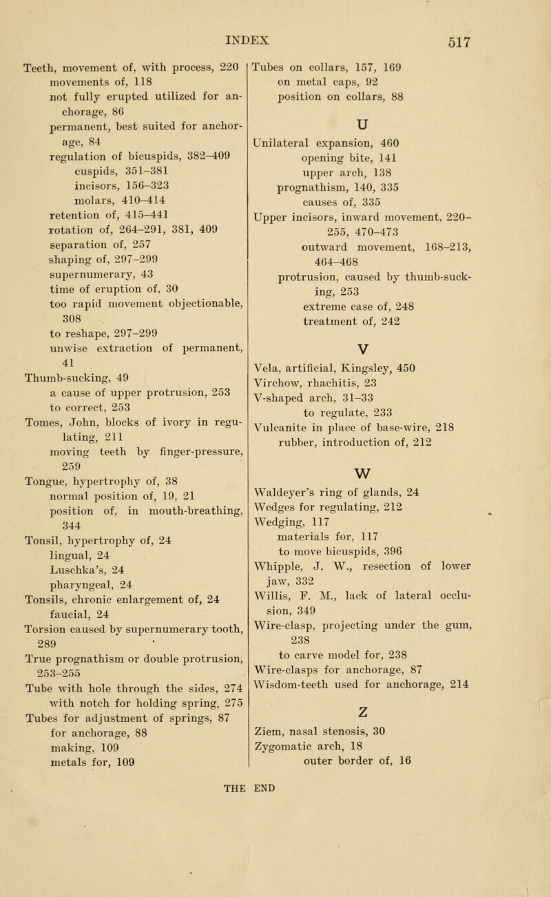 Teetli, movoment of, with process, 220 movements of, 118 not fully erupted utilized for an- cliorage, 8G permanent, best suited for anchor- age, 84 regulation of bicuspids, 382-409 cuspids, 351-381 incisors, 156-323 molars, 410-414 retention of, 415-441 rotation of, 264-291, 381, 409 separation of, 257 shaping of, 297-299 supernumerary, 43 time of eruption of, 30 too rapid movement objectionable, 308 to reshape, 297-299 unwise extraction of permanent, 41 Thumb-sucking, 49 a cause of upper protrusion, 253 to correct, 253 Tomes, John, blocks of ivory in regu- lating, 211 moving teeth by finger-pressure, 259 Tongue, hypertrophy of, 38 normal position of, 19, 21 position of, in mouth-breathing, 344 Tonsil, hypertrophy of, 24 lingual, 24 Luschka's, 24 pharyngeal, 24 Tonsils, chronic enlargement of, 24 faucial, 24 Torsion caused by supernumerary tooth, 289 True prognathism or double protrusion, 253-255 Tube with hole through the sides, 274 with notch for holding spring, 275 Tubes for adjustment of springs, 87 for anchorage, 88 making, 109 metals for, 109 Tubes on collars, 157, 169 on metal caps, 92 position on collars, 88 u Unilateral expansion, 460 opening bite, 141 upper arch, 138 prognathism, 140, 335 causes of, 335 Upper incisors, inward movement, 220- 255, 470-473 outward movement, 108-213, 464-468 protrusion, caused by thumb-suck- ing, 253 extreme case of, 248 treatment of, 242 Vela, artificial, Kingsley, 450 Virchow, rhachitis, 23 V-shaped arch, 31-33 to regulate, 233 Vulcanite in place of base-wire, 218 rubber, introduction of, 212 w Waldeyer's ring of glands, 24 Wedges for regulating, 212 Wedging, 117 materials for, 117 to move bicuspids, 396 Whipple, J. W., resection of lower jaw, 332 Willis, F. M., lack of lateral occlu- sion, 349 Wire-clasp, projecting under the gum, 238 to carve model for, 238 Wire-clasps for anchorage, 87 Wisdom-teeth used for anchorage, 214 Ziem, nasal stenosis, 30 Zygomatic arch, 18 outer border of, 16 THE END