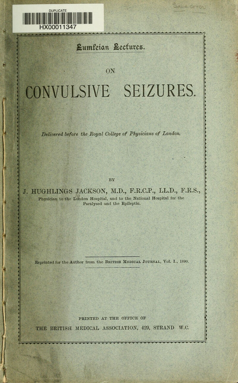 HX00011347 feuntfetatt feecfutec. ON CONVULSIVE SEIZURES. Delivered before the Royal College of Physicians of London, J. HUGHLINGS JACKSON, M.D., F.R.C.P., LL.D., F.K.S., Physician to the London Hospital, and to the National Hospital for the Paralysed and the Epileptic. Eeprinted for the Author from the Bbitish Medical Journal, Vol. I., 1890. PRINTED AT THE OFFICE OP THE BRITISH MEDICAL ASSOCIATION, 429, STRAND W.C.