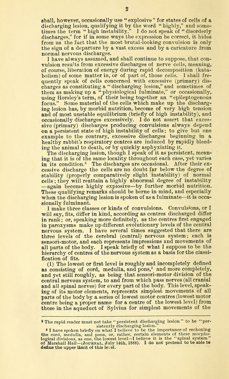 Btaall, however, occasionally use explosive for states of cells of a discharging lesion, qualifying it by the word highly, and some- times the term high instability. I do not speak of disorderly discharges, for if in some ways the expression be correct, it hides from us the fact that the most brutal-looking convulsion is only the sign of a departure by a vast excess and by a caricature from normal nervous discharges. I have always assumed, and shall continue to suppose, that con- vulsion results from excessive discharges of nerve cells, meaning, of course, liberation of energy during rapid decomposition (kata- bolism) of some matter io, or of part of, those cells. 1 shall fre- quently speak of cells concerned with excessive (primary) dis- charges as constituting a discharging lesion, and sometimes of them as making up a physiological fulminate, or occasionally, using Horsley's term, of their being together an epileptogenous focus. Some material of the cells which make up the discharg- ing le3ion has, by morbid nutrition, become of very high tension and of most unstable equilibrium (briefly of high instability), and occasionally discharges excessively. I do not assert that exces- sive (primary) discharges producing convulsions always depend on a persistent state of high instability of cells; to give but one example to the contrary, excessive discharges beginning in a healthy rabbit's respiratory centres are induced by rapidly bleed- ing the animal to death, or by quickly asphyxiating it. The discharging lesion, though I speak of it as persistent, mean- ing that it is of the same locality throughout each case, yet varies in its condition.2 The discharges are occasional. After their ex- cessive discharge the cells are no doubt far below the degree of stability (properly comparatively slight instability) of normal cells ; they will reattain a highly abnormal degree of instability —again become highly explosive—by further morbid nutrition. These qualifying remarks should be borne in mind, and especially when toe discharging lesion is spoken of as a fulminate—it is occa- sionally fulminant. I make three classes or kinds of convulsions. Convulsions, or I will say, fits, differ in kind, according as centres discharged differ in rank; or, speaking more definitely, as the centres first engaged in paroxysms make up different evolutionary levels of the central nervous system. I have several times suggested that there are three levels of the cerebral (central) nervous system; each is sensori-motor, and each represents impressions and movements of all parts of the body. I speak briefly of what I suppose to be the hierarchy of centres of the nervous system as a basis for the classi- fication of fits. (1) The lowest or first level is roughly and incompletely defined as consisting of cord, medulla, and pons,3 and more completely, and yet still roughly, as being that sensori-motor division of the central nervous system, to and from which pass nerves (all cranial and all spinal nerves) for every part of the body. This level, speak- ing of its motor elements, represents simplest movements of all parts of the body by a series of lowest motor centres (lowest motor centre being a proper name for a centre of the lowest level) from those in the aqueduct of Sylvius for simplest movements of the 8 The rapid reader must not take persistent discharging lesion to be per- sistently discharging lesion. a I have spoken briefly on what I believe to be the importance of reckoning the cord, medulla, and pons, or, rather, certain elements of these morpho- logical divisions, as one, the lowest level—I believe it is the spinal system of Marshall Hall—(Journal, July 14th, 1888). I do not pretend to be able to define the upper limit of this le\ el.