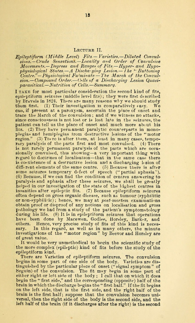 Lecture II. Epileptiform (Middle Level) Fits.— Varieties.—Diluted Convul- sions.—Crude Sensations.—Locality and Order of Convulsive Movements.—Degrees and Range* of Fits.—Hyper-and Hypo- physiological States.—A Discharging Lesion.— the 'Buttoning Centre—Physiological Fulminate—The March of the Convul- sion.—Compound Order.—Cells of a Discharging Lesion Quasi- parasitical.—Nutrition of Cells.—Summary. I take for most particular consideration the second kind of fits, epileptiform seizures (middle level fits); they were first described by Bravais in 1824. There are many reasons why we should study them first. (1) Their investigation is comparatively easy. We can, if present at a paroxysm, ascertain the place of onset and trace the March of the convulsion; and if we witness no attacks, since consciousness is not lost or is lost lafe in the seizures, the patient can tell us the place of onset and much more abuut his fits. (2) They have permanent paralytic counrerparts in mono- plegia* and hemiplegias from destructive lesions of the motor region. (3) There is after them, at least in many cases, tempo- rary paralysis of the parts first and most convulsed. (4) There is not rarely permanent paralysis of the parts which are occa- sionally convulsed, this showing—a very important thing with regard to doctrines of localisation—that in the same case there is coexistence of a destructive lesion and a discharging ltsion of difftrent elements of the same centre. (5) Because there is after some seizures temporary defect of speech (partial aphasia'). (6) Because, if we can rind the condition of centres answering to paralysis and aphasia after these seizures, we shall be greatly helped in our investigation of the state of the highest centres in insanities after epileptic fits. (7) Because epileptiform seizures often depend on gross organic disease, such as tumour (syphilitic or non-syphilidc); hence, we may at post-mortem examinations obtain proof or disproof of any notions on localisation and gross pithology we had from a study of the patient's symptomatology during his life. (8) It is in epileptiform seizures that operations have been done by Macewen, Godlee, Horsley, Barker, and others. Hence, very precise study of fits of this kind is neces- sary. In this regard, as well as in many others, the minute investigations of the motor region by Beevor and Horaley are of great value. It would be very unmethodical to begin the scientific study of the more complex (epileptic) kind of fits before the study of the epileptiform kind. There are Varieties of epileptiform seizures. The convulsion begins in some part of one side of the body. Varieties are dis- tinguished by the particular pluce of onset (signal symptom of Seguin) of the convulsion. The fit may begin in some part of either right or left side of the body ; I call that on which it does begiu the  first side, and the corresponding (opposite) half of the brain in which the discharge begins the  first half. If the fit begins on the left side, that is the first side, and the right half of the brain is the first half; suppose that the convulsion becomes uni- versal, then the right side of the body is the second side, and the left half of the brain (if it discharges after the right) is the second