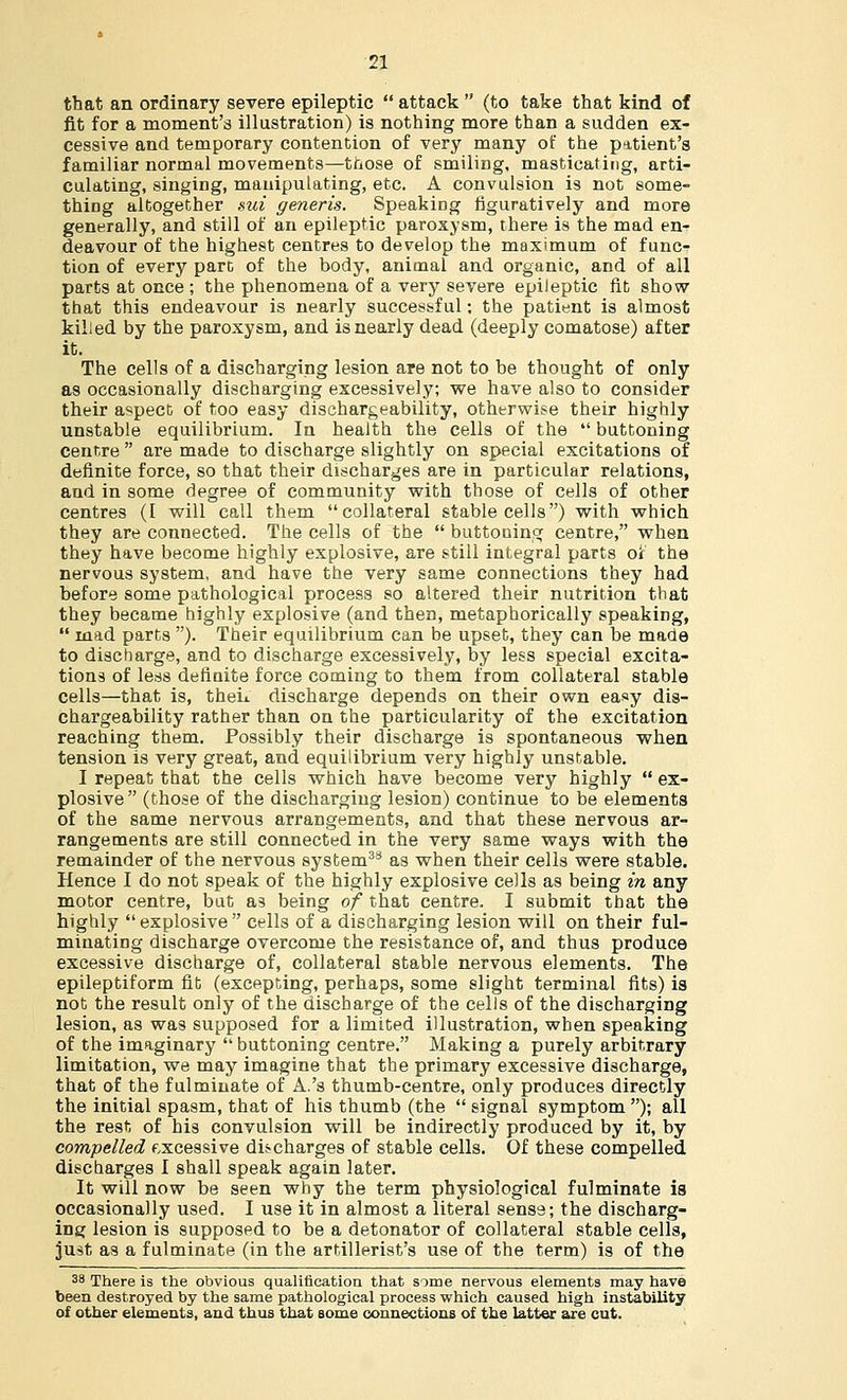 that an ordinary severe epileptic  attack  (to take that kind of fit for a moment's illustration) is nothing more than a sudden ex- cessive and temporary contention of very many of the patient's familiar normal movements—those of smiling, masticating, arti- culating, singing, manipulating, etc. A convulsion is not some- thing altogether sui generis. Speaking figuratively and more generally, and still of an epileptic paroxysm, there is the mad en- deavour of the highest centres to develop the maximum of func- tion of every part of the body, animal and organic, and of all parts at once ; the phenomena of a very severe epileptic fit show that this endeavour is nearly successful: the patient is almost killed by the paroxysm, and is nearly dead (deeply comatose) after it. The cells of a discharging lesion are not to be thought of only as occasionally discharging excessively; we have also to consider their aspect of too easy dischargeability, otherwise their highly unstable equilibrium. In health the cells of the  buttoning centre  are made to discharge slightly on special excitations of definite force, so that their discharges are in particular relations, and in some degree of community with those of cells of other centres (I will call them collateral stable cells) with which they are connected. The cells of the  buttoning centre, when they have become highly explosive, are still integral parts or the nervous system, and have the very same connections they had before some pathological process so altered their nutrition that they became highly explosive (and then, metaphorically speaking,  mad parts ). Their equilibrium can be upset, they can be made to discharge, and to discharge excessively, by less special excita- tions of less definite force coming to them from collateral stable cells—that is, theL. discharge depends on their own easy dis- chargeability rather than on the particularity of the excitation reaching them. Possibly their discharge is spontaneous when tension is very great, and equilibrium very highly unstable. I repeat that the cells which have become very highly  ex- plosive (those of the discharging lesion) continue to be elements of the same nervous arrangements, and that these nervous ar- rangements are still connected in the very same ways with the remainder of the nervous system38 as when their cells were stable. Hence I do not speak of the highly explosive cells as being in any motor centre, but as being of that centre. I submit that the highly explosive cells of a discharging lesion will on their ful- minating discharge overcome the resistance of, and thus produce excessive discharge of, collateral stable nervous elements. The epileptiform fit (excepting, perhaps, some slight terminal fits) is not the result only of the discharge of the cells of the discharging lesion, as was supposed for a limited illustration, when speaking of the imaginary  buttoning centre. Making a purely arbitrary limitation, we may imagine that the primary excessive discharge, that of the fulminate of A.'s thumb-centre, only produces directly the initial spasm, that of his thumb (the  signal symptom ); all the rest of his convulsion will be indirectly produced by it, by compelled excessive discharges of stable cells. Of these compelled discharges I shall speak again later. It will now be seen why the term physiological fulminate ia occasionally used. I use it in almost a literal sense; the discharg- ing lesion is supposed to be a detonator of collateral stable cells, just as a fulminate (in the artillerist's use of the term) is of the 38 There is the obvious qualification that some nervous elements may have been destroyed by the same pathological process which caused high instability of other elements, and thus that some connections of the latter are cut.