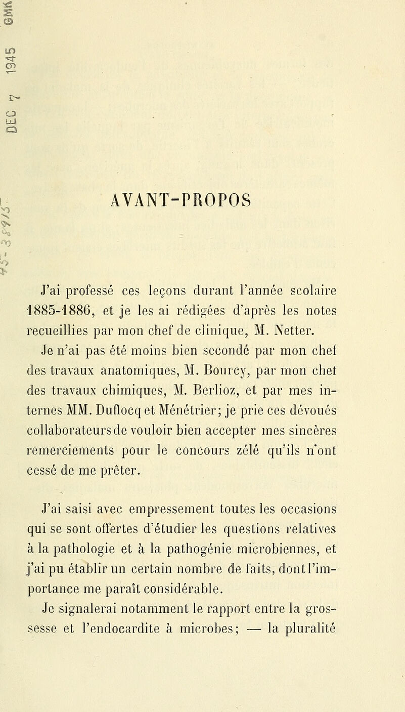 AVANT-PROPOS J'ai professé ces leçons durant l'année scolaire 1885-1886, et je les ai rédigées d'après les notes recueillies par mon chef de clinique, M. Netter. Je n'ai pas été moins bien secondé par mon chef des travaux anatomiques, M. Bourcy, par mon chet des travaux chimiques, M. Berlioz, et par mes in- ternes MM. Duflocq et Ménétrier; je prie ces dévoués collaborateurs de vouloir bien accepter mes sincères remerciements pour le concours zélé qu'ils n'ont cessé de me prêter. J'ai saisi avec empressement toutes les occasions qui se sont offertes d'étudier les questions relatives à la pathologie et à la pathogénie microbiennes, et j'ai pu établir un certain nombre de faits, dontl'im- portance me paraît considérable. Je signalerai notamment le rapport entre la gros- sesse et l'endocardite à microbes; — la pluralité