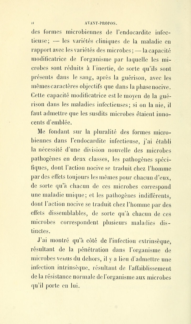 des formes microbiennes de l'endocardite infec- tieuse; — les variétés cliniques de la maladie en rapport avec les variétés des microbes ; — la capacité modificatrice de l'organisme par laquelle les mi- crobes sont réduits à l'inertie, de sorte qu'ils sont présents dans le sang, après la guérison, avec les mêmes caractères objectifs que dans la phase nocive. Cette capacité modificatrice est le moyen de la gué- rison dans les maladies infectieuses; si on la nie, il faut admettre que les susdits microbes étaient inno- cents d'emblée. Me fondant sur la pluralité des formes micro- biennes dans l'endocardite infectieuse, j'ai établi la nécessité d'une division nouvelle des microbes pathogènes en deux classes, les pathogènes spéci- fiques, dont l'action nocive se traduit chez l'homme par des effets toujours les mêmes pour chacun d'eux, de sorte qu'à chacun de ces microbes correspond une maladie unique; et les pathogènes indifférents, dont l'action nocive se traduit chez l'homme par des effets dissemblables, de sorte qu'à chacun de ces microbes correspondent plusieurs maladies dis- tinctes. J'ai montré qu'à côté de l'infection extrinsèque, résultant de la pénétration dans l'organisme de microbes venus du dehors, il y a lieu d'admettre une infection intrinsèque, résultant de l'affaiblissement de la résistance normale de l'organisme aux microbes qu'il porte en lui.