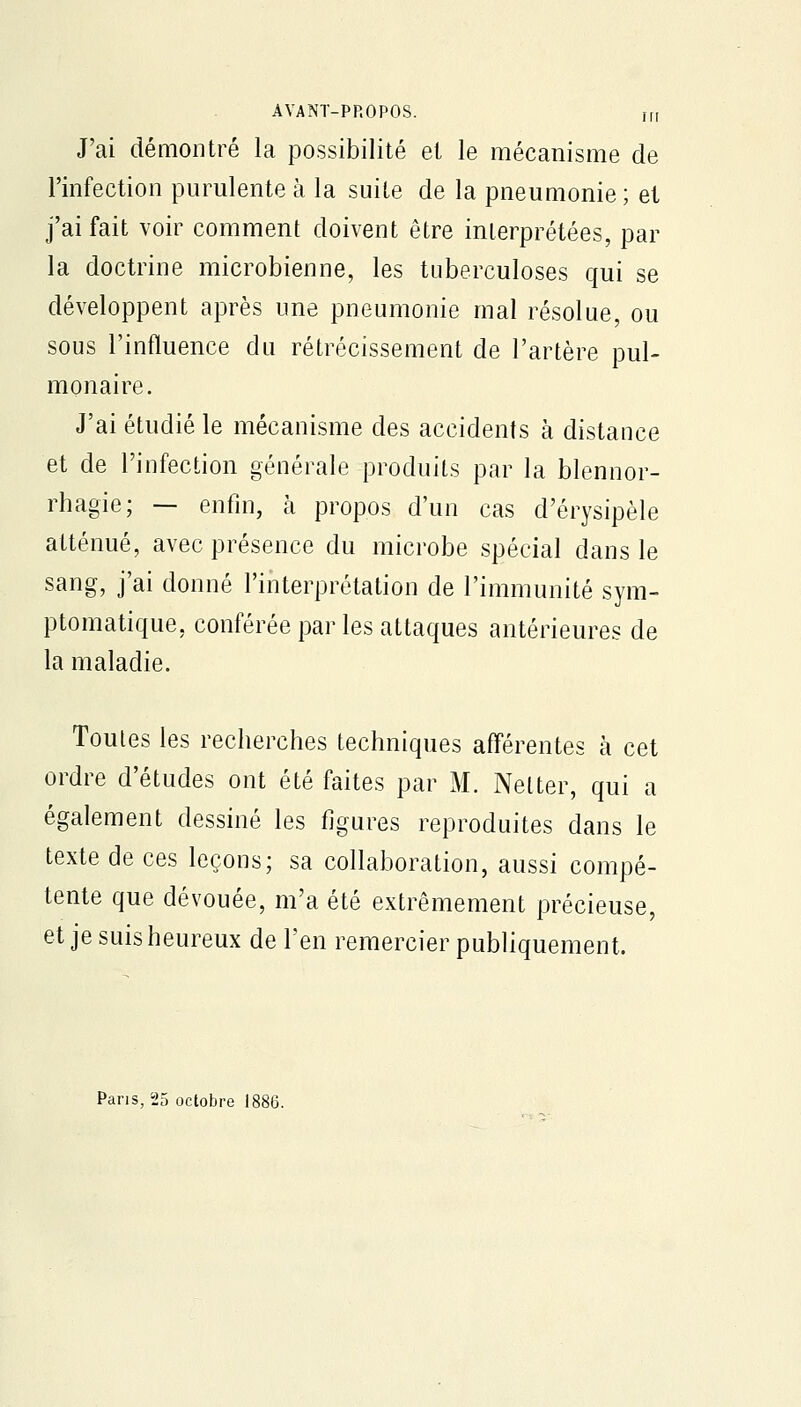 J'ai démontré la possibilité et le mécanisme de l'infection purulente à la suite de la pneumonie; et j'ai fait voir comment doivent être interprétées, par la doctrine microbienne, les tuberculoses qui se développent après une pneumonie mal résolue, ou sous l'influence du rétrécissement de l'artère pul- monaire. J'ai étudié le mécanisme des accidents à distance et de l'infection générale produits par la blennor- rhagie; — enfin, à propos d'un cas d'érysipèle atténué, avec présence du microbe spécial dans le sang, j'ai donné l'interprétation de l'immunité sym- ptomatique, conférée par les attaques antérieures de la maladie. Toutes les recherches techniques afférentes à cet ordre d'études ont été faites par M. Netter, qui a également dessiné les figures reproduites dans le texte de ces leçons; sa collaboration, aussi compé- tente que dévouée, m'a été extrêmement précieuse, et je suis heureux de l'en remercier publiquement. Pans, 25 octobre li