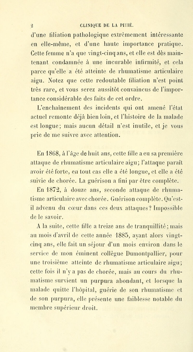 d'une filiation pathologique extrêmement intéressante en elle-même, et d'une haute importance pratique. Cette femme n'a que vingt-cinq ans, et elle est dès main- tenant condamnée à une incurable infirmité, et cela parce qu'elle a été atteinte de rhumatisme articulaire aigu. Notez que cette redoutable filiation n'est point très rare, et vous serez aussitôt convaincus de l'impor- tance considérable des faits de cet ordre. L'enchaînement des incidents qui ont amené l'état actuel remonte déjà bien loin, et l'histoire de la malade est longue; mais aucun détail n'est inutile, et je vous prie de me suivre avec attention. En 4868, à l'âge de huit ans, cette fille a eu sa première attaque de rhumatisme articulaire aigu; l'attaque paraît avoir été forte, en tout cas elle a été longue, et elle a été suivie de chorée. La guérison a fini par être complète. En 1872, à douze ans, seconde attaque de rhuma- tisme articulaire avec chorée. Guérison complète. Qu'est- il advenu du cœur dans ces deux attaques? Impossible de le savoir. A la suite, cette fille a treize ans de tranquillité; mais au mois d'avril de cette année 1885, ayant alors vingt- cinq ans, elle fait un séjour d'un mois environ dans le service de mon éminent collègue Dumontpallier, pour une troisième atteinte de rhumatisme arLiculaire aigu; cette fois il n'y a pas de chorée, mais au cours du rhu- matisme survient un purpura abondant, et lorsque la malade quitte l'hôpital, guérie de son rhumatisme et de son purpura, elle présente une faiblesse notable du membre supérieur droit.