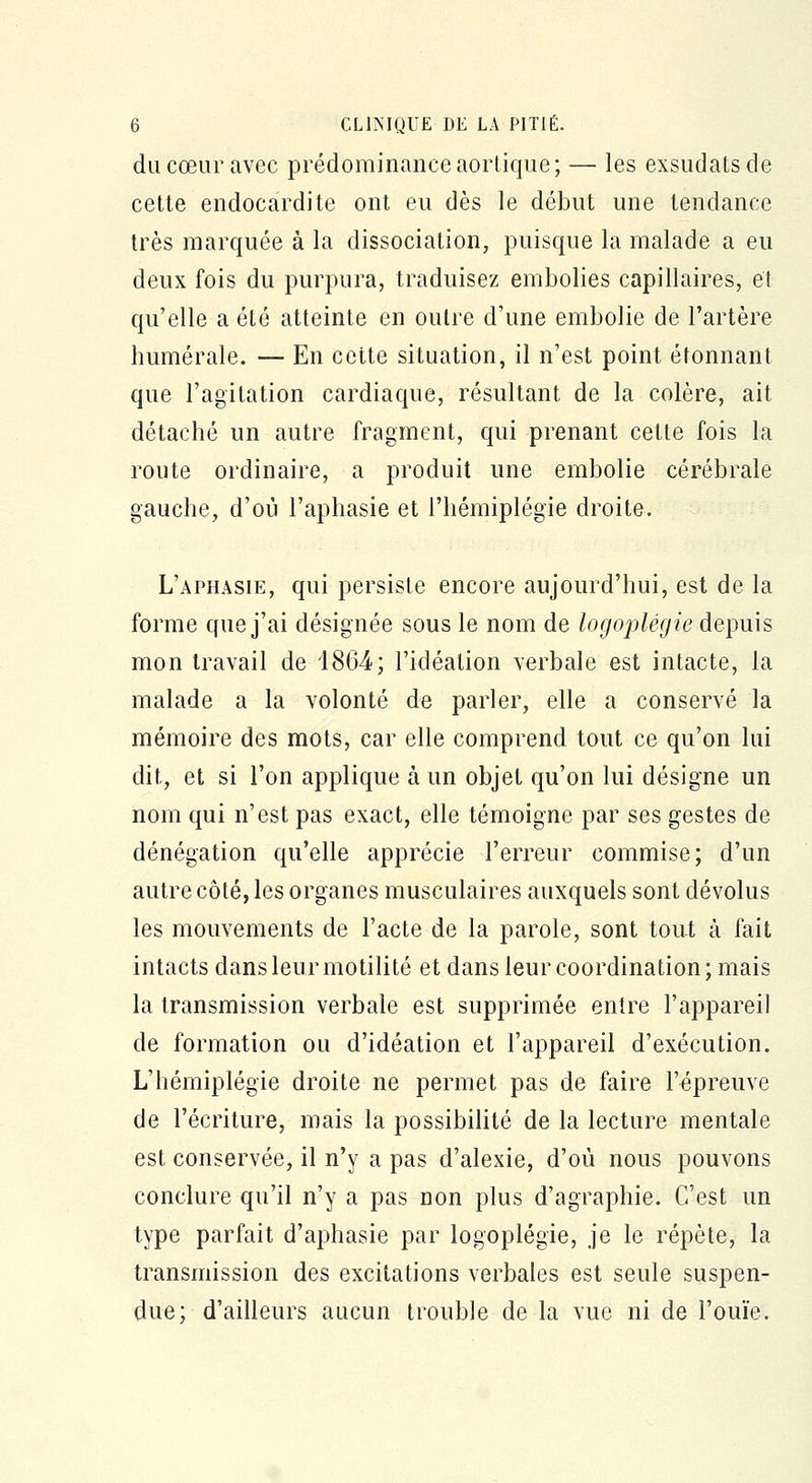 du cœur avec prédominance aortique; — les exsudais de cette endocardite ont eu dès le début une tendance très marquée à la dissociation, puisque la malade a eu deux fois du purpura, traduisez embolies capillaires, et qu'elle a été atteinte en outre d'une embolie de l'artère numérale. — En celte situation, il n'est point étonnant que l'agitation cardiaque, résultant de la colère, ait détaché un autre fragment, qui prenant cette fois la route ordinaire, a produit une embolie cérébrale gauche, d'où l'aphasie et l'hémiplégie droite. L'aphasie, qui persiste encore aujourd'hui, est de la forme que j'ai désignée sous le nom de logoplégie depuis mon travail de 4864; l'idéalion verbale est intacte, la malade a la volonté de parler, elle a conservé la mémoire des mots, car elle comprend tout ce qu'on lui dit, et si l'on applique à un objet qu'on lui désigne un nom qui n'est pas exact, elle témoigne par ses gestes de dénégation qu'elle apprécie l'erreur commise; d'un autre côté, les organes musculaires auxquels sont dévolus les mouvements de l'acte de la parole, sont tout à fait intacts dans leur motilité et dans leur coordination; mais la transmission verbale est supprimée entre l'appareil de formation ou d'idéation et l'appareil d'exécution. L'hémiplégie droite ne permet pas de faire l'épreuve de l'écriture, mais la possibilité de la lecture mentale est conservée, il n'y a pas d'alexie, d'où nous pouvons conclure qu'il n'y a pas non plus d'agraphie. C'est un type parfait d'aphasie par logoplégie, je le répète, la transmission des excitations verbales est seule suspen- due; d'ailleurs aucun trouble de la vue ni de l'ouïe.