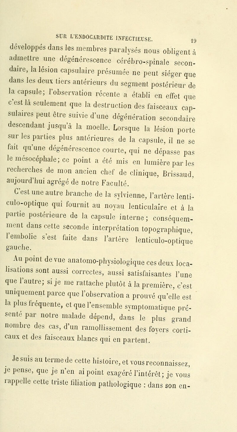 développés dans les membres paralysés nous obligent à admettre une dégénérescence cérébro-spinale secon- daire, la lésion capsulaire présumée ne peut siéger que dans les deux tiers antérieurs du segment postérieur de la capsule; l'observation récente a établi en effet que c'est là seulement que la destruction des faisceaux cap- sulaires peut être suivie d'une dégénération secondaire descendant jusqu'à la moelle. Lorsque la lésion porte sur les parties plus antérieures de la capsule, il ne se fait qu'une dégénérescence courte, qui ne dépasse pas lemésocéphaIe;ce point a été mis en lumière par les recherches de mon ancien chef de clinique, Brissaud, aujourd'hui agrégé de notre Faculté. C'est une autre branche de la sylvienne, l'artère lenti- culo-optique qui fournit au noyau lenticulaire et à la partie postérieure de la capsule interne; conséquem- ment dans cette seconde interprétation toposraphique l'embolie s'est faite dans l'artère lenticulo-optique gauche. ^ Au point de vue anatomo-physiologique ces deux loca- lisations sont aussi correctes, aussi satisfaisantes l'une que l'autre; si je me rattache plutôt à la première, c'est uniquement parce que l'observation a prouvé qu'elle est la plus fréquente, et que l'ensemble symptomatique pré- senté par notre malade dépend, dans le plus grand nombre des cas, d'un ramollissement des foyers corti- caux et des faisceaux blancs qui en partent. Je suis au terme de cette histoire, et vous reconnaissez, je pense, que je n'en ai point exagéré l'intérêt; je vous rappelle cette triste filiation pathologique : dans son en-