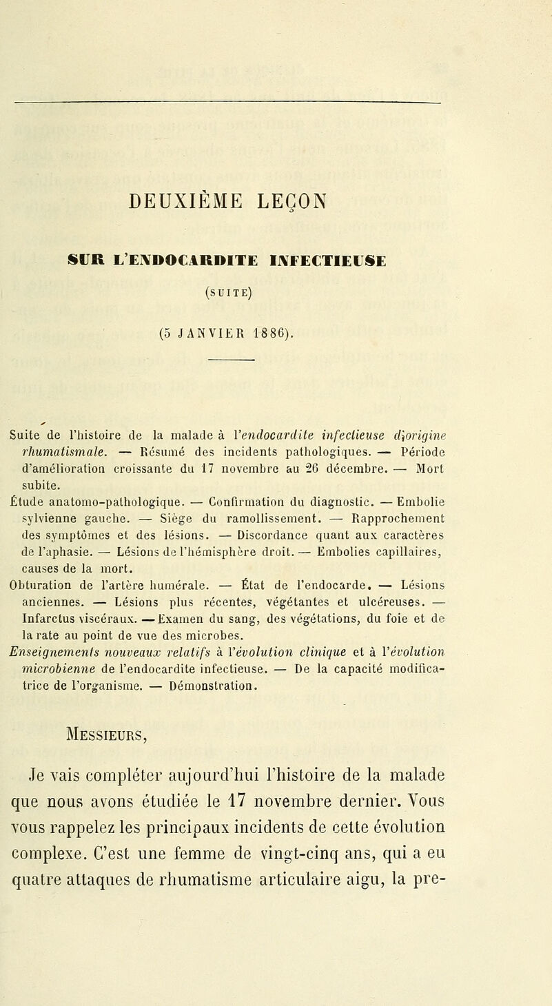 DEUXIÈME LEÇON SUR L'ENDOCARDITE IJYEECTIEESE (suite) (5 JANVIER 18 86). Suite de l'histoire de la malade à l'endocardite infectieuse dîorigine rhumatismale. — Résumé des incidents pathologiques. — Période d'amélioration croissante du 17 novembre au 26 décembre. — Mort subite. Étude anatomo-pathologique. — Confirmation du diagnostic. —Embolie sylvienne gauche. — Siège du ramollissement. —- Rapprochement des symptômes et des lésions. — Discordance quant aux caractères de l'aphasie. — Lésions de l'hémisphère droit.— Embolies capillaires, causes de la mort. Obturation de l'artère numérale. — État de l'endocarde. — Lésions anciennes. — Lésions plus récentes, végétantes et ulcéreuses. — Infarctus viscéraux. —Examen du sang, des végétations, du foie et de la rate au point de vue des microbes. Enseignements nouveaux relatifs à l'évolution clinique et à l'évolution microbienne de l'endocardite infectieuse. — De la capacité modifica- trice de l'organisme. — Démonstration. Messieurs, Je vais compléter aujourd'hui l'histoire de la malade que nous avons étudiée le 17 novembre dernier. Vous vous rappelez les principaux incidents de cette évolution complexe. C'est une femme de vingt-cinq ans, qui a eu quatre attaques de rhumatisme articulaire aigu, la pre-