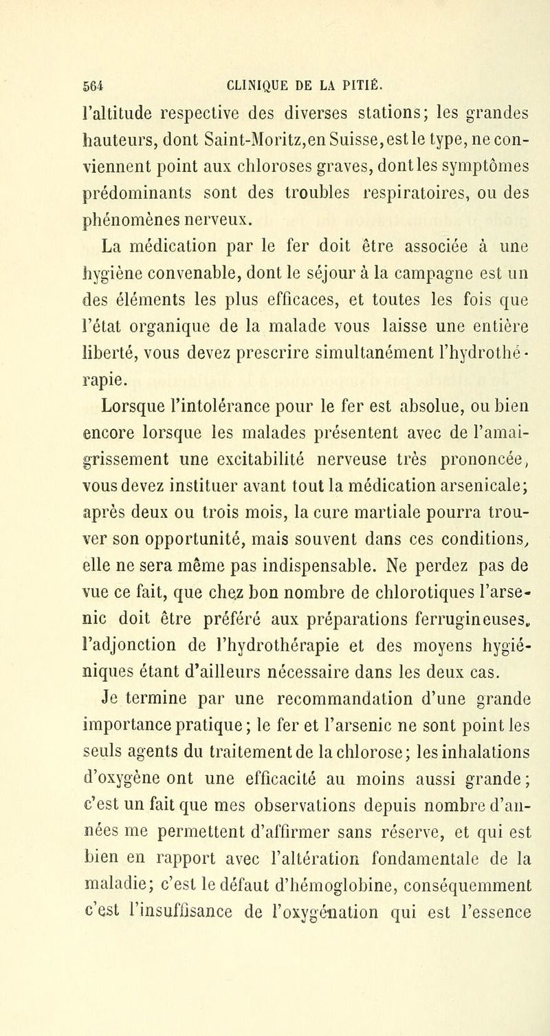 l'altitude respective des diverses stations; les grandes hauteurs, dont Saint-Moritz,en Suisse, est le type, ne con- viennent point aux chloroses graves, dont les symptômes prédominants sont des troubles respiratoires, ou des phénomènes nerveux. La médication par le fer doit être associée à une hygiène convenable, dont le séjour à la campagne est un des éléments les plus efficaces, et toutes les fois que l'état organique de la malade vous laisse une entière liberté, vous devez prescrire simultanément l'hydrothé - rapie. Lorsque l'intolérance pour le fer est absolue, ou bien encore lorsque les malades présentent avec de l'amai- grissement une excitabilité nerveuse très prononcée, vous devez instituer avant tout la médication arsenicale; après deux ou trois mois, la cure martiale pourra trou- ver son opportunité, mais souvent dans ces conditions, elle ne sera même pas indispensable. Ne perdez pas de vue ce fait, que chez bon nombre de chlorotiques l'arse- nic doit être préféré aux préparations ferrugineuses, l'adjonction de l'hydrothérapie et des moyens hygié- niques étant d'ailleurs nécessaire dans les deux cas. Je termine par une recommandation d'une grande importance pratique ; le fer et l'arsenic ne sont point les seuls agents du traitement de la chlorose; les inhalations d'oxygène ont une efficacité au moins aussi grande ; c'est un fait que mes observations depuis nombre d'an- nées me permettent d'affirmer sans réserve, et qui est bien en rapport avec l'altération fondamentale de la maladie; c'est le défaut d'hémoglobine, conséquemment c'est l'insuffisance de l'oxygénation qui est l'essence