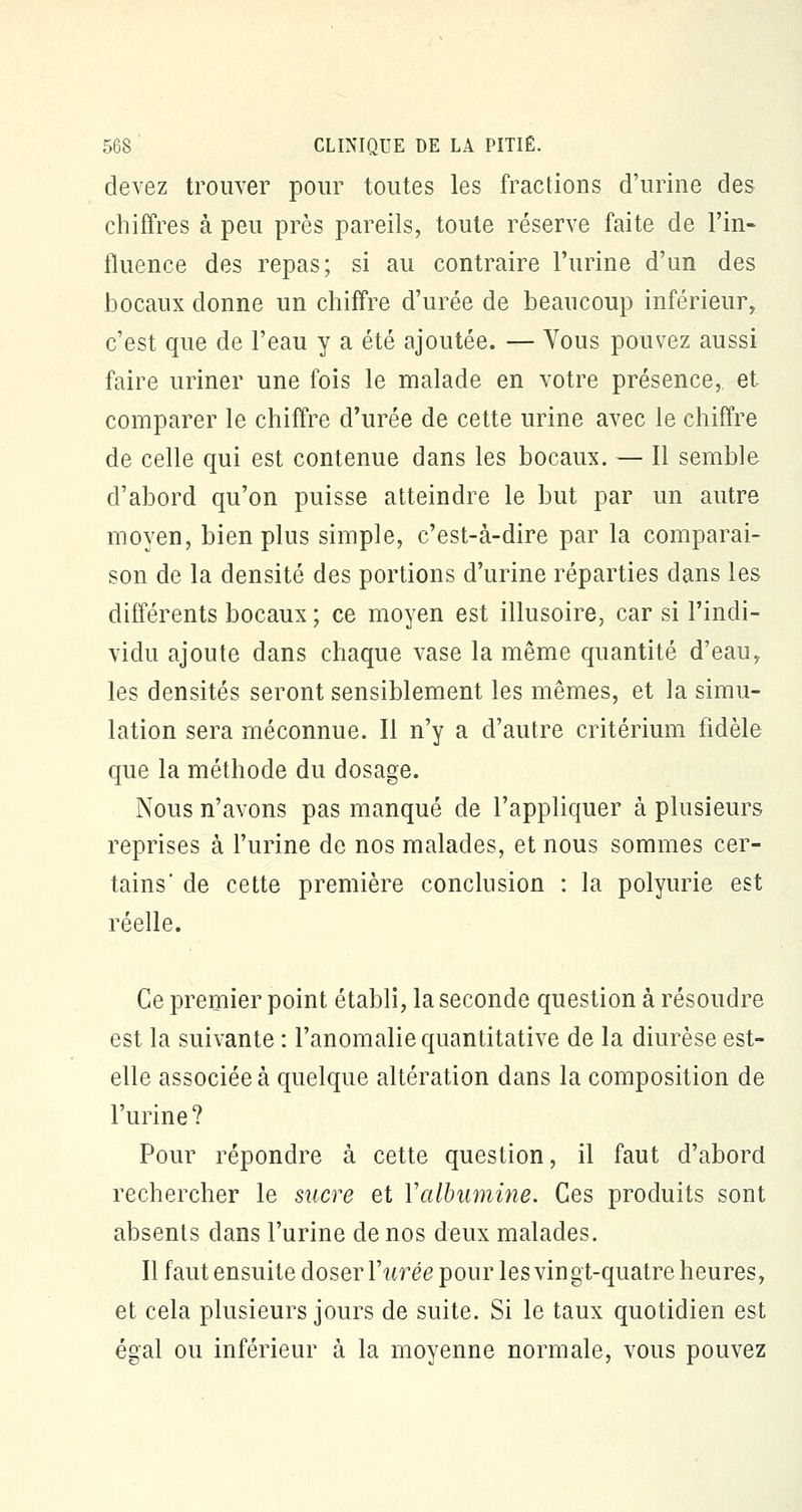 devez trouver pour toutes les fractions d'urine des chiffres à peu près pareils, toute réserve faite de l'in- fluence des repas; si au contraire l'urine d'un des bocaux donne un chiffre d'urée de beaucoup inférieur, c'est que de l'eau y a été ajoutée. — Vous pouvez aussi faire uriner une fois le malade en votre présence, et comparer le chiffre d'urée de cette urine avec le chiffre de celle qui est contenue dans les bocaux. — Il semble d'abord qu'on puisse atteindre le but par un autre moyen, bien plus simple, c'est-à-dire par la comparai- son de la densité des portions d'urine réparties dans les différents bocaux ; ce moyen est illusoire, car si l'indi- vidu ajoute dans chaque vase la même quantité d'eau, les densités seront sensiblement les mêmes, et la simu- lation sera méconnue. Il n'y a d'autre critérium fidèle que la méthode du dosage. Nous n'avons pas manqué de l'appliquer à plusieurs reprises à l'urine de nos malades, et nous sommes cer- tains' de cette première conclusion : la polyurie est réelle. Ce premier point établi, la seconde question à résoudre est la suivante : l'anomalie quantitative de la diurèse est- elle associée à quelque altération dans la composition de l'urine? Pour répondre à cette question, il faut d'abord rechercher le sucre et Valbumine. Ces produits sont absents dans l'urine de nos deux malades. Il faut ensuite doser Yurée pour les vin gt-quatre heures, et cela plusieurs jours de suite. Si le taux quotidien est égal ou inférieur à la moyenne normale, vous pouvez