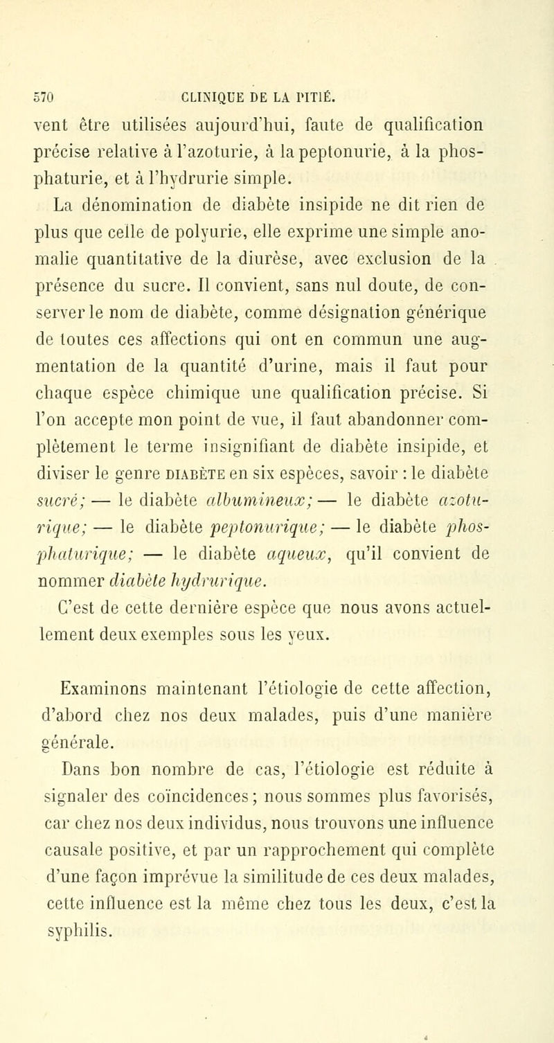 vent être utilisées aujourd'hui, faute de qualification précise relative à l'azoturie, à la peptonurie, à la phos- phaturie, et à l'hydrurie simple. La dénomination de diabète insipide ne dit rien de plus que celle de polyurie, elle exprime une simple ano- malie quantitative de la diurèse, avec exclusion de la . présence du sucre. Il convient, sans nul doute, de con- server le nom de diabète, comme désignation générique de toutes ces affections qui ont en commun une aug- mentation de la quantité d'urine, mais il faut pour chaque espèce chimique une qualification précise. Si Ton accepte mon point de vue, il faut abandonner com- plètement le terme insignifiant de diabète insipide, et diviser le genre diabète en six espèces, savoir : le diabète sucré;— le diabète albumineux;— le diabète azotu- rique; — le diabète peptonurique; — le diabète phos- pkaturique; — le diabète aqueux, qu'il convient de nommer diabète hydrurique. C'est de cette dernière espèce que nous avons actuel- lement deux exemples sous les yeux. Examinons maintenant l'étiologïe de cette affection, d'abord chez nos deux malades, puis d'une manière générale. Dans bon nombre de cas, l'étiologie est réduite à signaler des coïncidences ; nous sommes plus favorisés, car chez nos deux individus, nous trouvons une influence causale positive, et par un rapprochement qui complète d'une façon imprévue la similitude de ces deux malades, cette influence est la même chez tous les deux, c'est la syphilis.