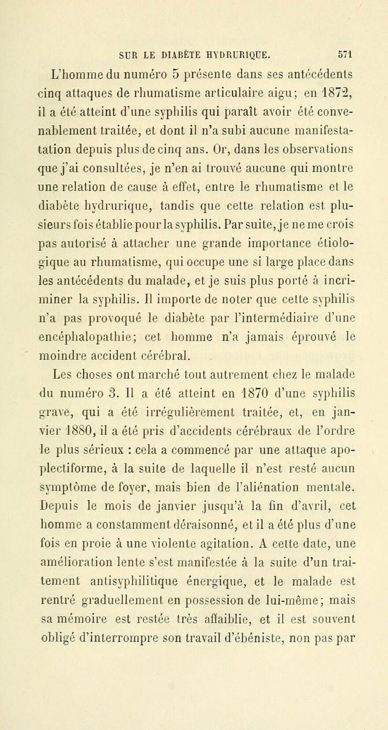 L'homme du numéro 5 présente dans ses antécédents cinq attaques de rhumatisme articulaire aigu; en 1872, il a été atteint d'une syphilis qui paraît avoir été conve- nablement traitée, et dont il n'a subi aucune manifesta- tation depuis plus de cinq ans. Or, dans les observations que j'ai consultées, je n'en ai trouvé aucune qui montre une relation de cause à effet, entre le rhumatisme et le diabète hydrurique, tandis que cette relation est plu- sieurs fois établie pour la syphilis. Par suite, je ne me crois pas autorisé à attacher une grande importance étiolo- gique au rhumatisme, qui occupe une si large place dans les antécédents du malade, et je suis plus porté à incri- miner la syphilis. Il importe de noter que cette syphilis n'a pas provoqué le diabète par l'intermédiaire d'une encéphalopathie; cet homme n'a jamais éprouvé le moindre accident cérébral. Les choses ont marché tout autrement chez le malade du numéro 3. Il a été atteint en 1870 d'une syphilis grave, qui a été irrégulièrement traitée, et, en jan- vier 1880, il a été pris d'accidents cérébraux de l'ordre le plus sérieux : cela a commencé par une attaque apo- plectiforme, à la suite de laquelle il n'est resté aucun symptôme de foyer, mais bien de l'aliénation mentale. Depuis le mois de janvier jusqu'à la fin d'avril, cet homme a constamment déraisonné, et il a été plus d'une fois en proie à une violente agitation. A cette date, une amélioration lente s'est manifestée à la suite d'un trai- tement antisyphilitique énergique, et le malade est rentré graduellement en possession de lui-même; mais sa mémoire est restée très affaiblie, et il est souvent obligé d'interrompre son travail d'ébéniste, non pas par