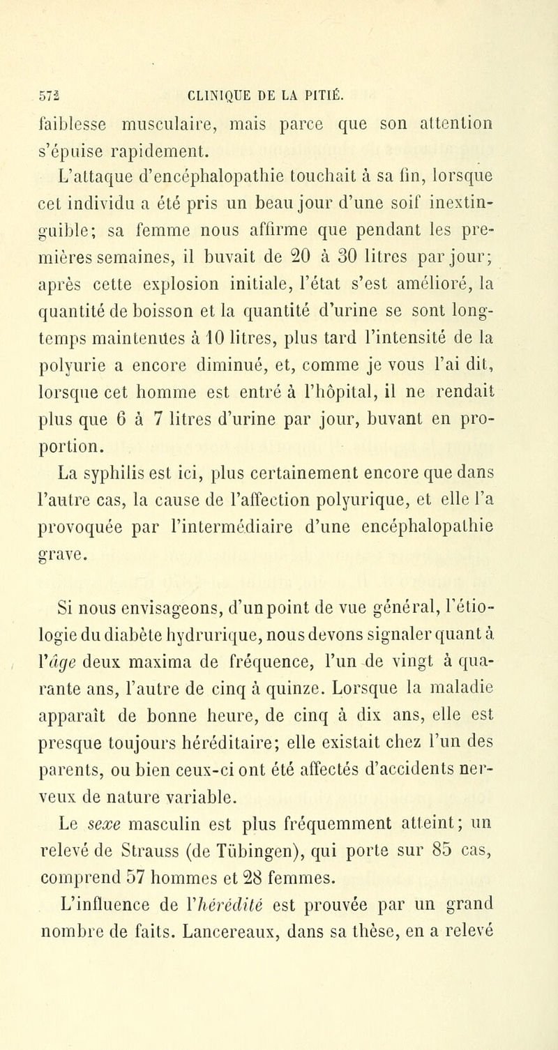 faiblesse musculaire, mais parce que son attention s'épuise rapidement. L'attaque d'encéphalopathie touchait à sa fin, lorsque cet individu a été pris un beau jour d'une soif inextin- guible; sa femme nous affirme que pendant les pre- mières semaines, il buvait de 20 à 30 litres par jour; après cette explosion initiale, l'état s'est amélioré, la quantité de boisson et la quantité d'urine se sont long- temps maintenues à 10 litres, plus tard l'intensité de la polyurie a encore diminué, et, comme je vous l'ai dit, lorsque cet homme est entré à l'hôpital, il ne rendait plus que 6 à 7 litres d'urine par jour, buvant en pro- portion. La syphilis est ici, plus certainement encore que dans l'autre cas, la cause de l'affection polyurique, et elle l'a provoquée par l'intermédiaire d'une encéphalopathie grave. Si nous envisageons, d'un point de vue général, l'étio- logie du diabète hydrurique, nous devons signaler quant à Y âge deux maxima de fréquence, l'un de vingt à qua- rante ans, l'autre de cinq à quinze. Lorsque la maladie apparaît de bonne heure, de cinq à dix ans, elle est presque toujours héréditaire; elle existait chez l'un des parents, ou bien ceux-ci ont été affectés d'accidents ner- veux de nature variable. Le sexe masculin est plus fréquemment atteint; un relevé de Strauss (de Tûbingen), qui porte sur 85 cas, comprend 57 hommes et 28 femmes. L'influence de Yhérédité est prouvée par un grand nombre de faits. Lancereaux, dans sa thèse, en a relevé