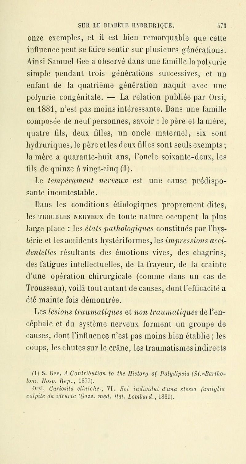 onze exemples, et il est bien remarquable que cette influence peut se faire sentir sur plusieurs générations. Ainsi Samuel Gee a observé dans une famille lapolyurie simple pendant trois générations successives, et un enfant de la quatrième génération naquit avec une polyurie congénitale. — La relation publiée par Orsi, en 1881, n'est pas moins intéressante. Dans une famille composée de neuf personnes, savoir : le père et la mère, quatre fils, deux filles, un oncle maternel, six sont hydruriques, le père et les deux filles sont seuls exempts ; la mère a quarante-huit ans, l'oncle soixante-deux, les fils de quinze à vingt-cinq (1). Le tempérament nerveux est une cause prédispo- sante incontestable. Dans les conditions étiologiques proprement dites, les troubles nerveux de toute nature occupent la plus large place : les états pathologiques constitués par l'hys- térie et les accidents hystériformes, les impressions acci- dentelles résultants des émotions vives, des chagrins, des fatigues intellectuelles, de la frayeur, de la crainte d'une opération chirurgicale (comme dans un cas de Trousseau), voilà tout autant de causes, dont l'efficacité a été mainte fois démontrée. Les lésions traumatiques et non traumatiques de l'en- céphale et du système nerveux forment un groupe de causes, dont l'influence n'est pas moins bien établie ; les coups, les chutes sur le crâne, les traumatismes indirects (1) S. Gee, A Contribution to the History of Polydipsia (St-Bartho- lom. Hosp. Rep., 1877). Orsi, Curiosité cliniche., VI. Sei indiviclui d'una stessa famiglia colpitè da idruria (Gaz%. med. ital. Lombard., 1881).