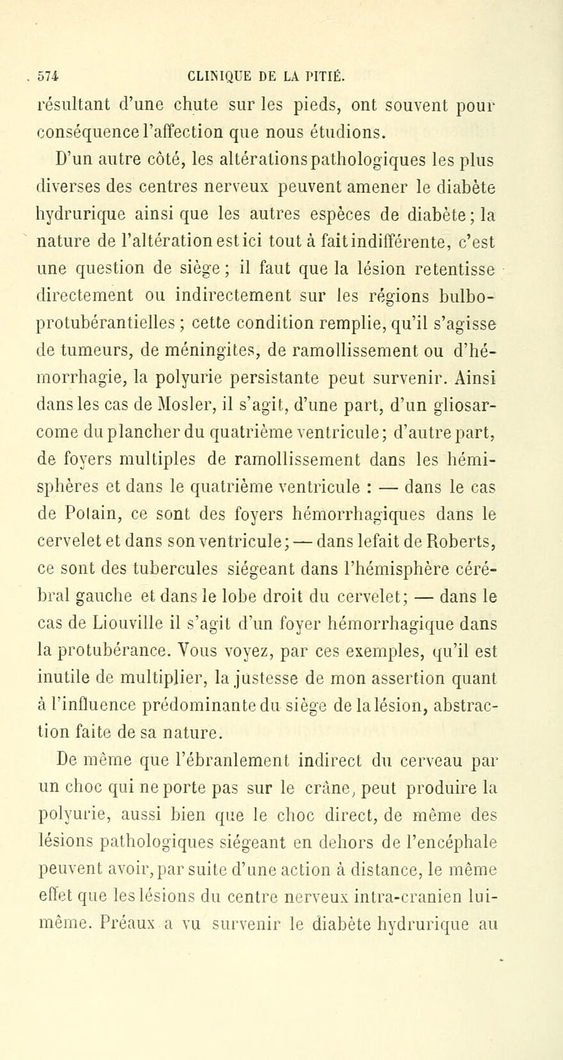 résultant d'une chute sur les pieds, ont souvent pour conséquence l'affection que nous étudions. D'un autre côté, les altérations pathologiques les plus diverses des centres nerveux peuvent amener le diabète hydrurique ainsi que les autres espèces de diabète ; la nature de l'altération est ici tout à fait indifférente, c'est une question de siège; il faut que la lésion retentisse directement ou indirectement sur les régions bulbo- protubérantielles ; cette condition remplie, qu'il s'agisse de tumeurs, de méningites, de ramollissement ou d'hé- morrhagie, la polyurie persistante peut survenir. Ainsi dans les cas de Mosler, il s'agit, d'une part, d'un gliosar- come du plancher du quatrième ventricule; d'autre part, de foyers multiples de ramollissement dans les hémi- sphères et dans le quatrième ventricule : — dans le cas de Polain, ce sont des foyers hémorrhagiques dans le cervelet et dans son ventricule; — dans lefait de Roberts, ce sont des tubercules siégeant dans l'hémisphère céré- bral gauche et dans le lobe droit du cervelet; — dans le cas de Liouville il s'agit d'un foyer hémorrhagique dans la protubérance. Vous voyez, par ces exemples, qu'il est inutile de multiplier, la justesse de mon assertion quant à l'influence prédominante du siège de la lésion, abstrac- tion faite de sa nature. De même que l'ébranlement indirect du cerveau par un choc qui ne porte pas sur le crâne, peut produire la polyurie, aussi bien que le choc direct, de même des lésions pathologiques siégeant en dehors de l'encéphale peuvent avoir, par suite d'une action à distance, le même effet que les lésions du centre nerveux intra-cranien lui- même. Préaux a vu survenir le diabète hydrurique au