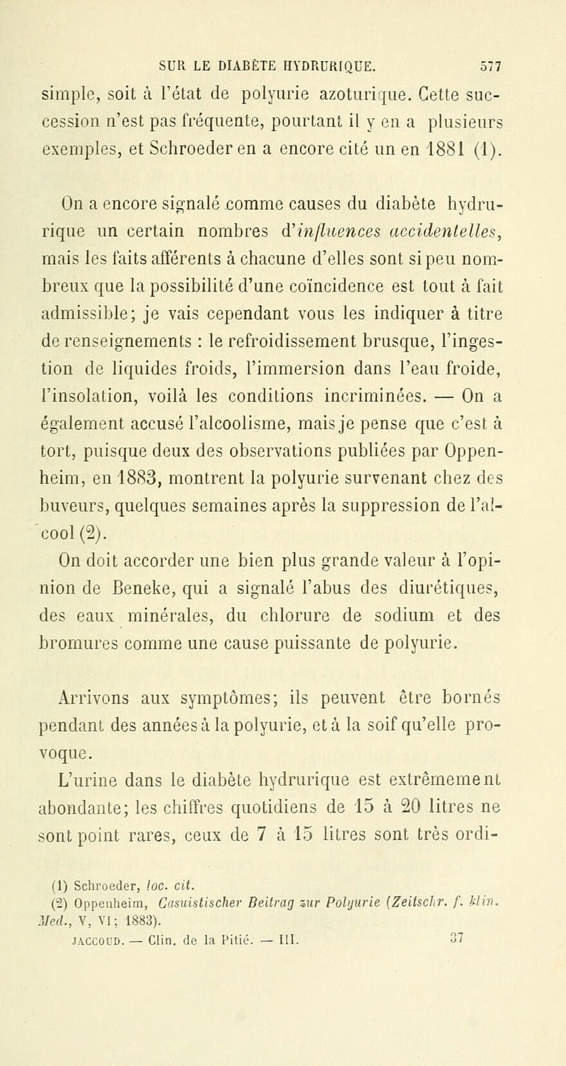 simple, soit à l'état de polyurie azoturique. Cette suc- cession n'est pas fréquente, pourtant il y en a plusieurs exemples, et Schroeder en a encore cité un en 1881 (1). On a encore signalé comme causes du diabète hydru- rique un certain nombres d'influences accidentelles, mais les faits afférents à chacune d'elles sont si peu nom- breux que la possibilité d'une coïncidence est tout à fait admissible; je vais cependant vous les indiquer à titre de renseignements : le refroidissement brusque, l'inges- tion de liquides froids, l'immersion dans l'eau froide, l'insolation, voilà les conditions incriminées. — On a également accusé l'alcoolisme, mais je pense que c'est à tort, puisque deux des observations publiées par Oppen- heim, en 1883, montrent la polyurie survenant chez des buveurs, quelques semaines après la suppression de l'al- cool (2). On doit accorder une bien plus grande valeur à l'opi- nion de Beneke, qui a signalé l'abus des diurétiques, des eaux minérales, du chlorure de sodium et des bromures comme une cause puissante de polyurie. Arrivons aux symptômes; ils peuvent être bornés pendant des années à la polyurie, et à la soif qu'elle pro- voque. L'urine dans le diabète hydrurique est extrêmement abondante; les chiffres quotidiens de 15 à 20 litres ne sont point rares, ceux de 7 à 15 litres sont très ordi- (1) Schroeder, loe. cit. (2) Oppenheim, Casuistischer Beitrag zur Polyurie (Zeitschr. f. kl in. Med., V, VI; 1883). jaccoud. — Clin, de la Pitié. — III. 37