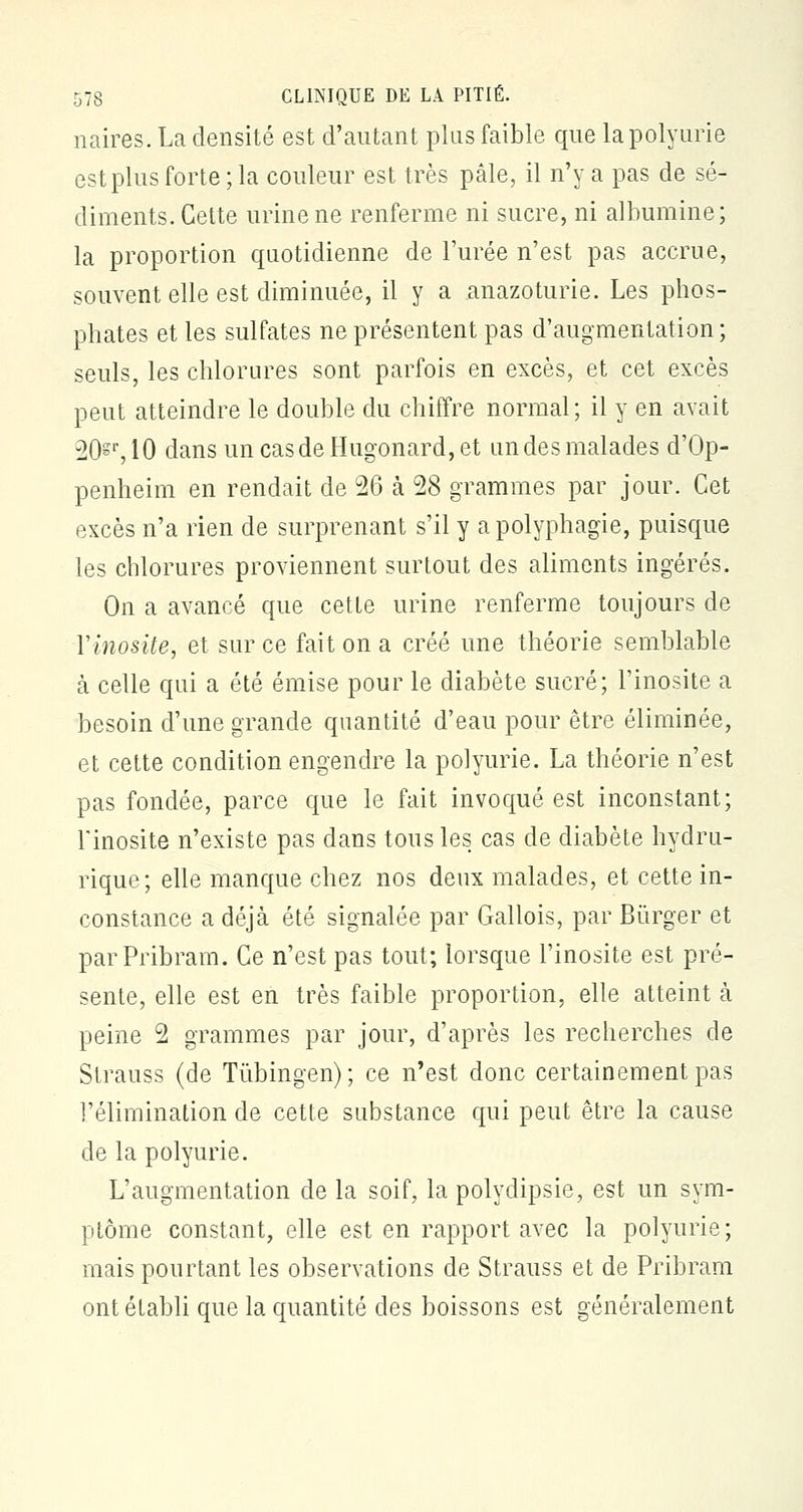 naires. La densité est d'autant plus faible que lapolyurie est plus forte ; la couleur est très pâle, il n'y a pas de sé- diments. Cette urine ne renferme ni sucre, ni albumine; la proportion quotidienne de l'urée n'est pas accrue, souvent elle est diminuée, il y a anazoturie. Les phos- phates et les sulfates ne présentent pas d'augmentation ; seuls, les chlorures sont parfois en excès, et cet excès peut atteindre le double du chiffre normal; il y en avait 20^r, 10 dans uncasdeHugonard,et un des malades d'Op- penheim en rendait de 26 à 28 grammes par jour. Cet excès n'a rien de surprenant s'il y apolyphagie, puisque les chlorures proviennent surtout des aliments ingérés. On a avancé que cette urine renferme toujours de Yinosite, et sur ce fait on a créé une théorie semblable h celle qui a été émise pour le diabète sucré; l'inosite a besoin d'une grande quantité d'eau pour être éliminée, et cette condition engendre la polyurie. La théorie n'est pas fondée, parce que le fait invoqué est inconstant; l'inosite n'existe pas dans tous les cas de diabète hydru- rique; elle manque chez nos deux malades, et cette in- constance a déjà été signalée par Gallois, par Bùrger et parPribram. Ce n'est pas tout; lorsque l'inosite est pré- sente, elle est en très faible proportion, elle atteint à peine 2 grammes par jour, d'après les recherches de Strauss (de Tùbingen) ; ce n'est donc certainement pas l'élimination de cette substance qui peut être la cause de la polyurie. L'augmentation de la soif, la polydipsie, est un sym- ptôme constant, elle est en rapport avec la polyurie; mais pourtant les observations de Strauss et de Pribram ont établi que la quantité des boissons est généralement