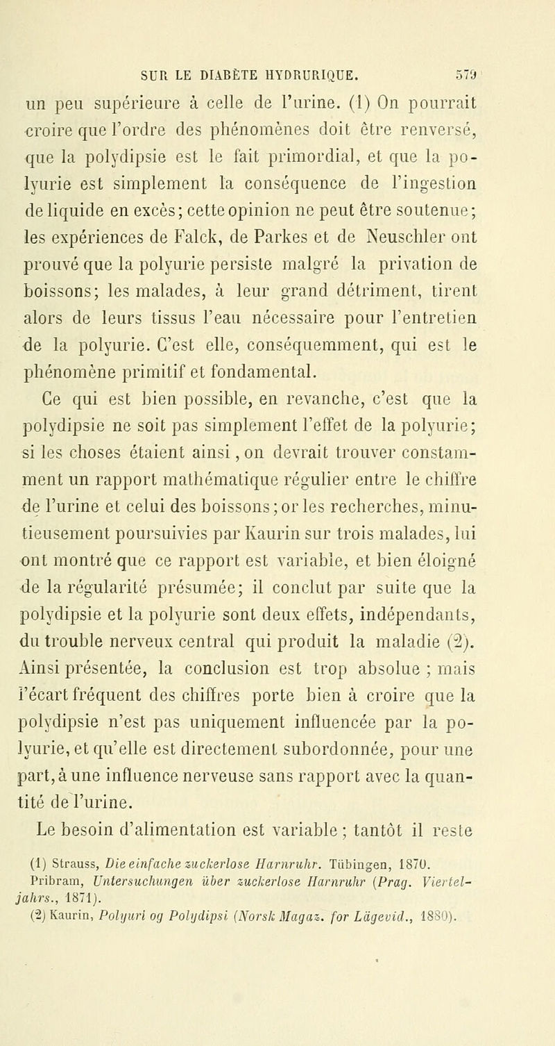 un peu supérieure à celle de l'urine. (1) On pourrait croire que l'ordre des phénomènes doit être renversé, que la polydipsie est le fait primordial, et que la po- lyurie est simplement l'a conséquence de l'ingestion de liquide en excès; cette opinion ne peut être soutenue; les expériences de Falck, de Parkes et de Neuschler ont prouvé que la polyurie persiste malgré la privation de boissons; les malades, à leur grand détriment, tirent alors de leurs tissus l'eau nécessaire pour l'entretien de la polyurie. C'est elle, conséquemment, qui est le phénomène primitif et fondamental. Ce qui est bien possible, en revanche, c'est que la polydipsie ne soit pas simplement l'effet de la polyurie; si les choses étaient ainsi, on devrait trouver constam- ment un rapport mathématique régulier entre le chiffre de l'urine et celui des boissons ; or les recherches, minu- tieusement poursuivies par Kaurin sur trois malades, lui ont montré que ce rapport est variable, et bien éloigné de la régularité présumée; il conclut par suite que la polydipsie et la polyurie sont deux effets, indépendants, du trouble nerveux central qui produit la maladie (2). Ainsi présentée, la conclusion est trop absolue ; mais l'écart fréquent des chiffres porte bien à croire que la polydipsie n'est pas uniquement influencée par la po- lyurie, et qu'elle est directement subordonnée, pour une part, à une influence nerveuse sans rapport avec la quan- tité de l'urine. Le besoin d'alimentation est variable ; tantôt il reste (1) Strauss, Dieeinfachezuckerlose Harnruhr. Tubingen, 1870. Pribram, Untersuchungen ùber zuckerlose Harnruhr (Prag. Viertel- jahrs., 1871). (2) Kaurin, Polyurl og Polydipsi (Norsk Magaz. for Lagevid., 1880).