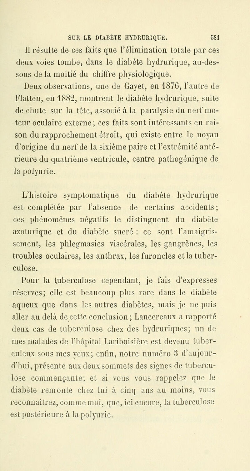 Il résulte de ces faits que l'élimination totale par ces deux voies tombe, dans le diabète hydrurique, au-des- sous de la moitié du chiffre physiologique. Deux observations, une de Gayet, en 1876, l'autre de Flatten, en 1882, montrent le diabète hydrurique, suite de chute sur la tête, associé à la paralysie du nerf mo- teur oculaire externe ; ces faits sont intéressants en rai- son du rapprochement étroit, qui existe entre le noyau d'origine du nerf de la sixième paire et l'extrémité anté- rieure du quatrième ventricule, centre pathogénique de la polyurie. L'histoire symptomatique du diabète hydrurique est complétée par l'absence de certains accidents; ces phénomènes négatifs le distinguent du diabète azoturique et du diabète sucré : ce sont l'amaigris- sement, les phlegmasies viscérales, les gangrènes, les troubles oculaires, les anthrax, les furoncles et la tuber- culose. Pour la tuberculose cependant, je fais d'expresses réserves; elle est beaucoup plus rare dans le diabète aqueux que dans les autres diabètes, mais je ne puis aller au delà de cette conclusion; Lancereaux a rapporté deux cas de tuberculose chez des hydruriques; un de mes malades de l'hôpital Lariboisière est devenu tuber- culeux sous mes yeux; enfin, notre numéro 3 d'aujour- d'hui, présente aux deux sommets des signes de tubercu- lose commençante; et si vous vous rappelez que le diabète remonte chez lui à cinq ans au moins, vous reconnaîtrez, comme moi, que, ici encore, la tuberculose est postérieure à la polyurie.