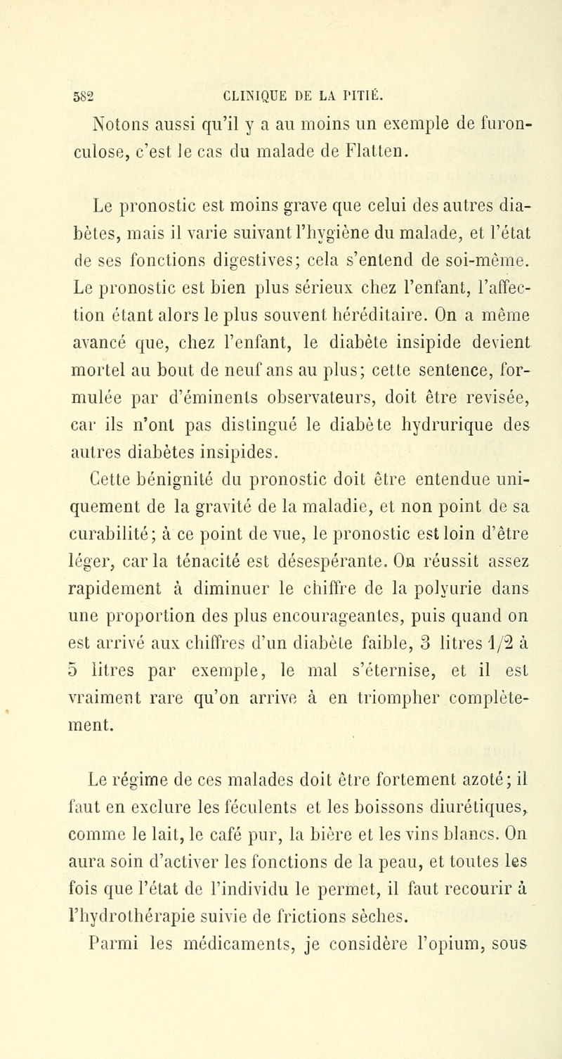 Notons aussi qu'il y a au moins un exemple de furon- culose, c'est le cas du malade de Flatten. Le pronostic est moins grave que celui des autres dia- bètes, mais il varie suivant l'hygiène du malade, et l'état de ses fonctions digestives; cela s'entend de soi-même. Le pronostic est bien plus sérieux chez l'enfant, l'affec- tion étant alors le plus souvent héréditaire. On a même avancé que, chez l'enfant, le diabète insipide devient mortel au bout de neuf ans au plus; cette sentence, for- mulée par d'éminents observateurs, doit être revisée, car ils n'ont pas distingué le diabète hydrurique des autres diabètes insipides. Cette bénignité du pronostic doit être entendue uni- quement de la gravité de la maladie, et non point de sa curabilité; à ce point de vue, le pronostic est loin d'être léger, car la ténacité est désespérante. On réussit assez rapidement à diminuer le chiffre de la polyurie dans une proportion des plus encourageantes, puis quand on est arrivé aux chiffres d'un diabète faible, 3 litres 1/2 à 5 litres par exemple, le mal s'éternise, et il est vraiment rare qu'on arrive à en triompher complète- ment. Le régime de ces malades doit être fortement azoté; il faut en exclure les féculents et les boissons diurétiques, comme le lait, le café pur, la bière et les vins blancs. On aura soin d'activer les fonctions de la peau, et toutes les fois que l'état de l'individu le permet, il faut recourir à l'hydrothérapie suivie de frictions sèches. Parmi les médicaments, je considère l'opium, sous