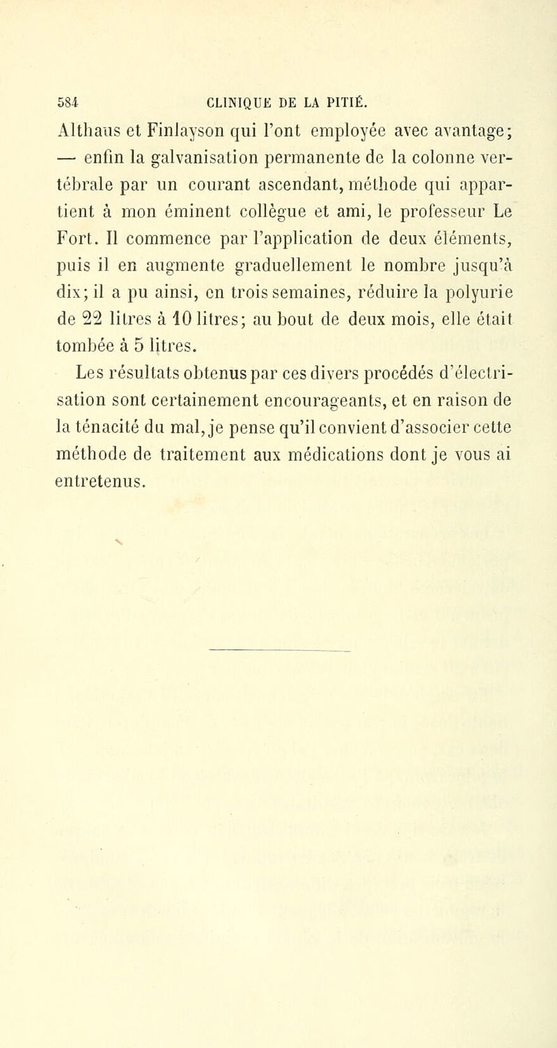 Althaus et FinJayson qui l'ont employée avec avantage; — enfin la galvanisation permanente de la colonne ver- tébrale par un courant ascendant, méthode qui appar- tient à mon éminent collègue et ami, le professeur Le Fort. Il commence par l'application de deux éléments, puis il en augmente graduellement le nombre jusqu'à dix; il a pu ainsi, en trois semaines, réduire la polyurie de 22 litres à 10 litres; au bout de deux mois, elle était tombée à 5 litres. Les résultats obtenus par ces divers procédés d'électri- sation sont certainement encourageants, et en raison de la ténacité du mal, je pense qu'il convient d'associer cette méthode de traitement aux médications dont je vous ai entretenus.