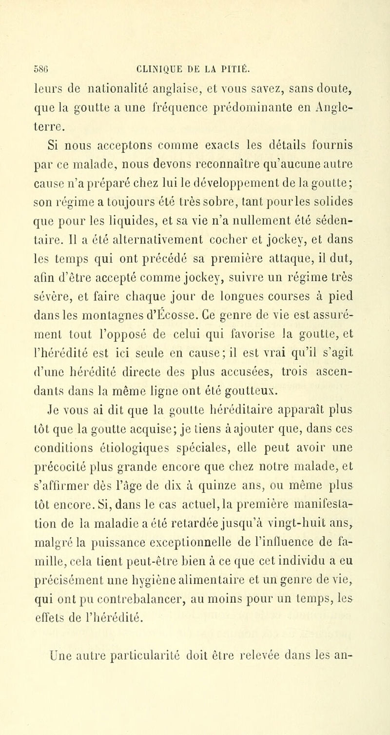 leurs de nationalité anglaise, et vous savez, sans cloute, que la goutte a une fréquence prédominante en Angle- terre. Si nous acceptons comme exacts les détails fournis par ce malade, nous devons reconnaître qu'aucune autre cause n'a préparé chez lui le développement de la goutte; son régime a toujours été très sobre, tant pour les solides que pour les liquides, et sa vie n'a nullement été séden- taire. Il a été alternativement cocher et jockey, et dans les temps qui ont précédé sa première attaque, il dut, afin d'être accepté comme jockey, suivre un régime très sévère, et faire chaque jour de longues courses à pied dans les montagnes d'Ecosse. Ce genre de vie est assuré- ment tout l'opposé de celui qui favorise la goutte, et l'hérédité est ici seule en cause; il est vrai qu'il s'agit d'une hérédité directe des plus accusées, trois ascen- dants dans la même ligne ont été goutteux. Je vous ai dit que la goutte héréditaire apparaît plus tôt que la goutte acquise; je tiens à ajouter que, dans ces conditions étiologiques spéciales, elle peut avoir une précocité plus grande encore que chez notre malade, et s'affirmer dès l'âge de dix à quinze ans, ou même plus tôt encore. Si, dans le cas actuel,la première manifesta- tion de la maladie a été retardée jusqu'à vingt-huit ans,, malgré la puissance exceptionnelle de l'influence de fa- mille, cela tient peut-être bien à ce que cet individu a eu précisément une hygiène alimentaire et un genre dévie, qui ont pu contrebalancer, au moins pour un temps, les effets de l'hérédité. Une autre particularité doit être relevée dans les an-