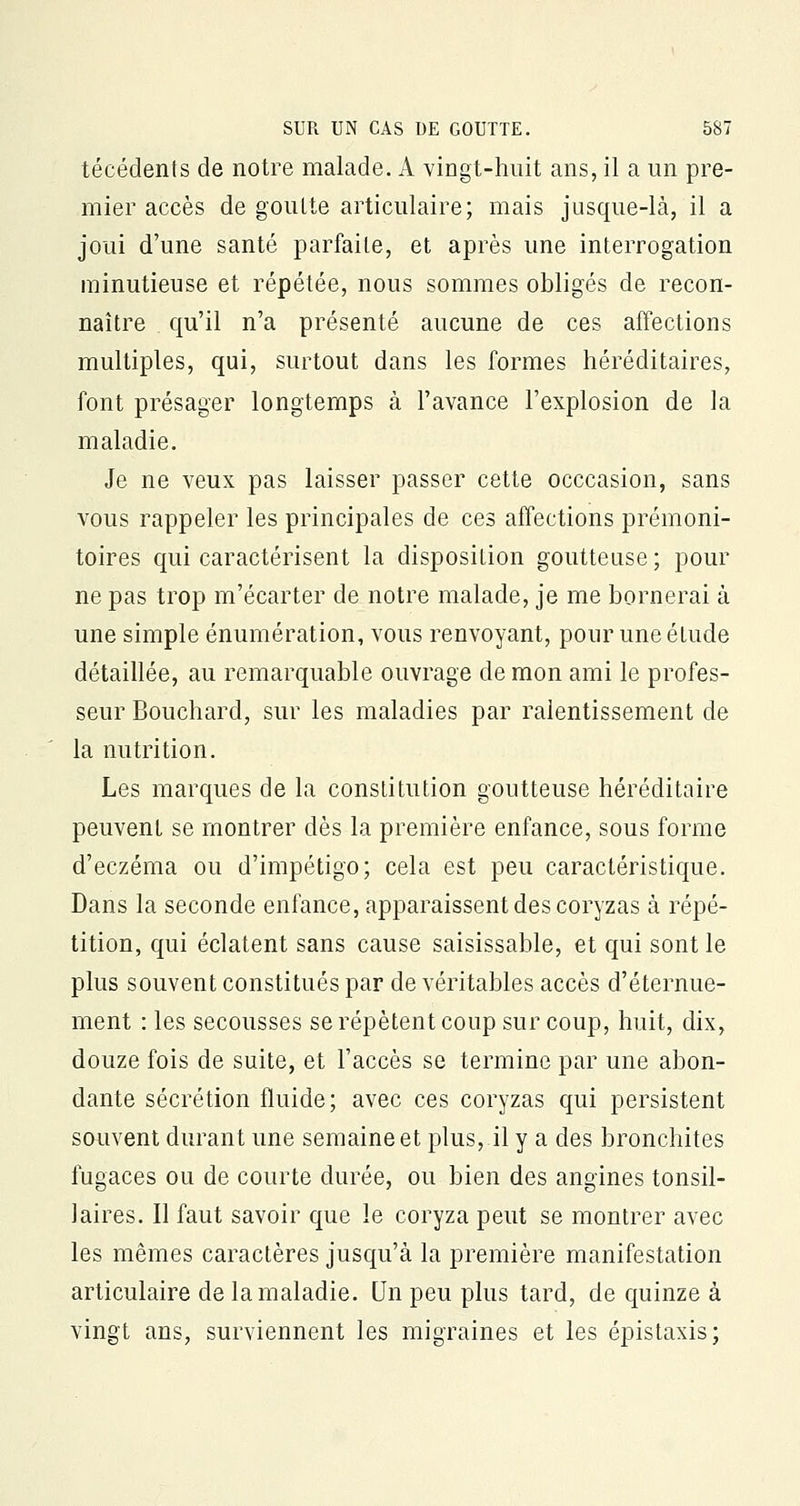 técédents de notre malade. A vingt-huit ans, il a un pre- mier accès de goulte articulaire; mais jusque-là, il a joui d'une santé parfaite, et après une interrogation minutieuse et répétée, nous sommes obligés de recon- naître qu'il n'a présenté aucune de ces affections multiples, qui, surtout dans les formes héréditaires, font présager longtemps à l'avance l'explosion de la maladie. Je ne veux pas laisser passer cette occcasion, sans vous rappeler les principales de ces affections prémoni- toires qui caractérisent la disposition goutteuse ; pour ne pas trop m'écarter de notre malade, je me bornerai à une simple énumération, vous renvoyant, pour une élude détaillée, au remarquable ouvrage de mon ami le profes- seur Bouchard, sur les maladies par ralentissement de la nutrition. Les marques de la constitution goutteuse héréditaire peuvent se montrer dès la première enfance, sous forme d'eczéma ou d'impétigo; cela est peu caractéristique. Dans la seconde enfance, apparaissent des coryzas à répé- tition, qui éclatent sans cause saisissable, et qui sont le plus souvent constitués par de véritables accès d'éternue- ment : les secousses se répètent coup sur coup, huit, dix, douze fois de suite, et l'accès se termine par une abon- dante sécrétion fluide; avec ces coryzas qui persistent souvent durant une semaine et plus, il y a des bronchites fugaces ou de courte durée, ou bien des angines tonsil- 1 aires. Il faut savoir que le coryza peut se montrer avec les mêmes caractères jusqu'à la première manifestation articulaire de la maladie. Un peu plus tard, de quinze à vingt ans, surviennent les migraines et les épistaxis;