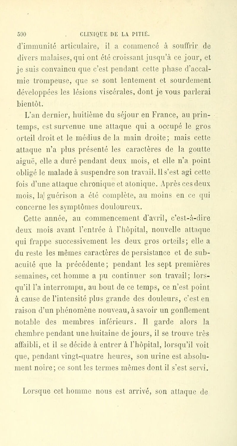 d'immunité articulaire, il a commencé à souffrir de divers malaises, qui ont été croissant jusqu'à ce jour, et je suis convaincu que c'est pendant cette phase d'accal- mie trompeuse, que se sont lentement et sourdement développées les lésions viscérales, dont je vous parlerai bientôt. L'an dernier, huitième du séjour en France, au prin- temps, est survenue une attaque qui a occupé le gros orteil droit et le médius delà main droite; mais cette attaque n'a plus présenté les caractères de la goutte aiguë, elle a duré pendant deux mois, et elle n'a point obligé le malade à suspendre son travail. 11 s'est agi cette fois d'une attaque chronique et atonique. Après ces deux mois, la) guérison a été complète, au moins en ce qui concerne les symptômes douloureux. Cette année, au commencement d'avril, c'est-à-dire deux mois avant l'entrée à l'hôpital, nouvelle attaque qui frappe successivement les deux gros orteils; elle a du reste les mêmes caractères de persistance et de sub- acuité que la précédente; pendant les sept premières semaines, cet homme a pu continuer son travail; lors- qu'il l'a interrompu, au bout de ce temps, ce n'est point à cause de l'intensité plus grande des douleurs, c'est en raison d'un phénomène nouveau, à savoir un gonflement notable des membres inférieurs. Il garde alors la chambre pendant une huitaine de jours, il se trouve très affaibli, et il se décide à entrer à l'hôpital, lorsqu'il voit que, pendant vingt-quatre heures, son urine est absolu- ment noire; ce sont les termes mêmes dont il s'est servi. Lorsque cet homme nous est arrivé, son attaque de
