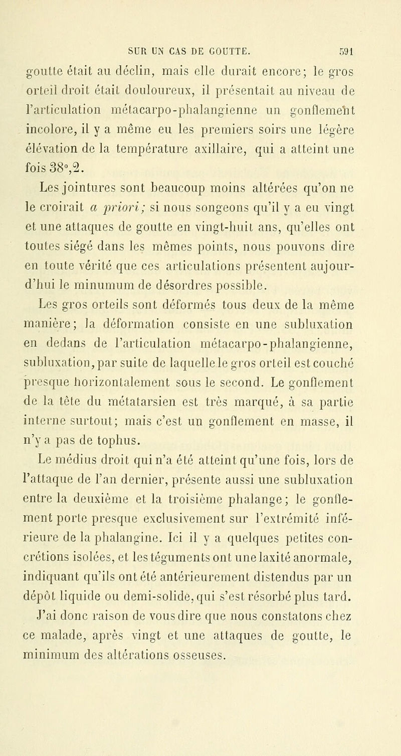 goutte était au déclin, mais elle durait encore; le gros orteil droit était douloureux, il présentait au niveau de l'articulation métacarpo-phalangienne un gonflement incolore, il y a même eu les premiers soirs une légère élévation de la température axillaire, qui a atteint une fois38°,2. Les jointures sont beaucoup moins altérées qu'on ne le croirait a priori; si nous songeons qu'il y a eu vingt et une attaques de goutte en vingt-huit ans, qu'elles ont toutes siégé dans les mêmes points, nous pouvons dire en toute vérité que ces articulations présentent aujour- d'hui le minumum de désordres possible. Les gros orteils sont déformés tous deux de la même manière; la déformation consiste en une subluxation en dedans de l'articulation métacarpo-phalangienne, subluxation, par suite de laquelle le gros orteil est couché presque horizontalement sous le second. Le gonflement de la tête du métatarsien est très marqué, à sa partie interne surtout; mais c'est un gonflement en masse, il n'y a pas de tophus. Le médius droit qui n'a été atteint qu'une fois, lors de l'attaque de l'an dernier, présente aussi une subluxation entre la deuxième et la troisième phalange ; le gonfle- ment porte presque exclusivement sur l'extrémité infé- rieure de la phalangine. Ici il y a quelques petites con- crétions isolées, et les téguments ont une laxité anormale, indiquant qu'ils ont été antérieurement distendus par un dépôt liquide ou demi-solide, qui s'est résorbé plus tard. J'ai donc raison de vous dire que nous constatons chez ce malade, après vingt et une attaques de goutte, le minimum des altérations osseuses.