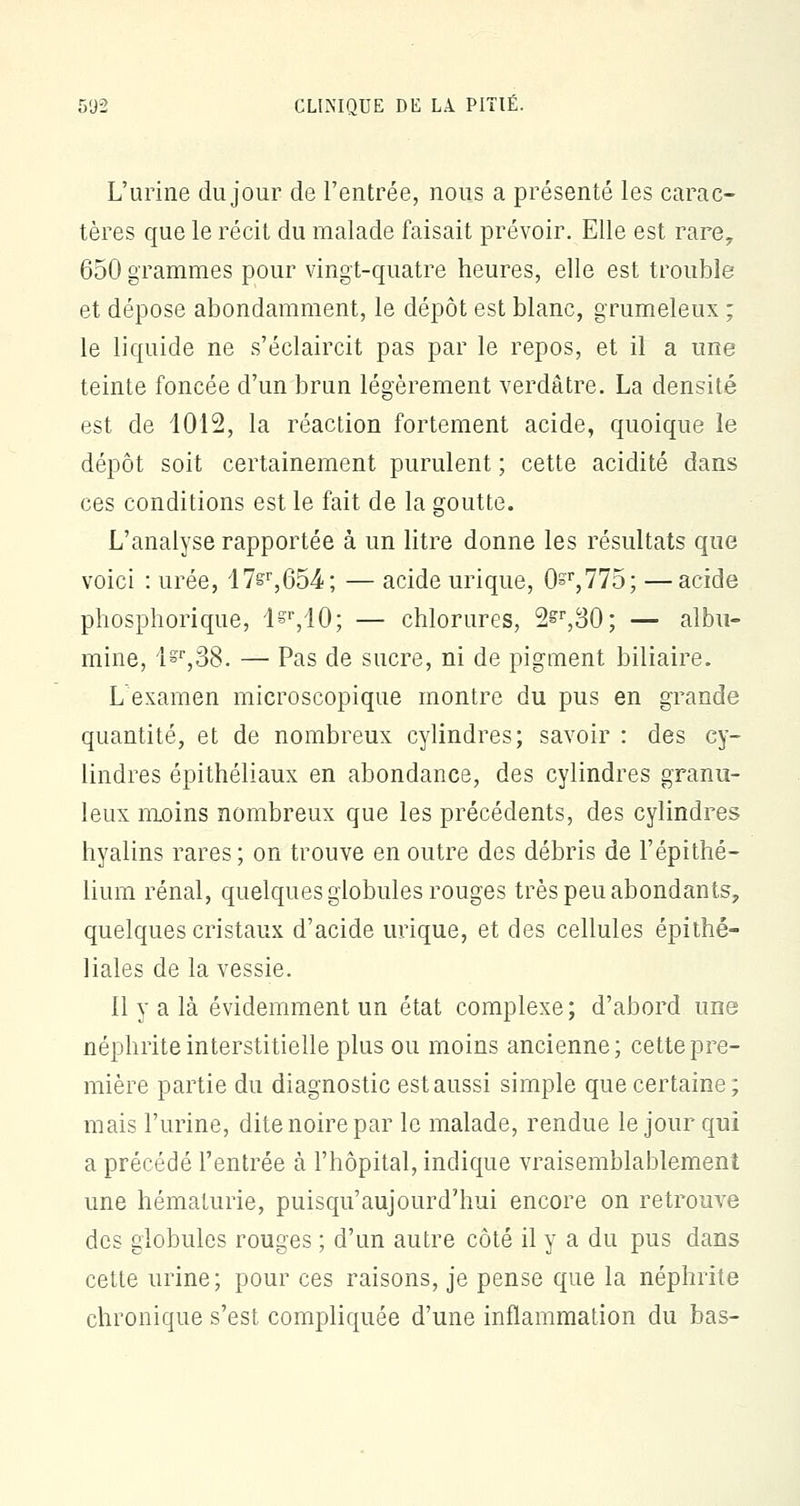 L'urine du jour de l'entrée, nous a présenté les carac- tères que le récit du malade faisait prévoir. Elle est rare, 650 grammes pour vingt-quatre heures, elle est trouble et dépose abondamment, le dépôt est blanc, grumeleux ; le liquide ne s'éclaircit pas par le repos, et il a une teinte foncée d'un brun légèrement verdâtre. La densité est de 1012, la réaction fortement acide, quoique le dépôt soit certainement purulent ; cette acidité dans ces conditions est le fait de la goutte. L'analyse rapportée à un litre donne les résultats que voici : urée, 17&r,654; — acide urique, 0=r,775; —acide phosphorique, l§r,10; — chlorures, 2^,30; — albu- mine, l=r,38. — Pas de sucre, ni de pigment biliaire. L examen microscopique montre du pus en grande quantité, et de nombreux cylindres; savoir : des cy- lindres épithéliaux en abondance, des cylindres granu- leux moins nombreux que les précédents, des cylindres hyalins rares ; on trouve en outre des débris de l'épithé- lium rénal, quelques globules rouges très peu abondants, quelques cristaux d'acide urique, et des cellules épithé- liales de la vessie. il y a là évidemment un état complexe; d'abord une néphrite interstitielle plus ou moins ancienne; cette pre- mière partie du diagnostic est aussi simple que certaine; mais l'urine, dite noire par le malade, rendue le jour qui a précédé l'entrée à l'hôpital, indique vraisemblablement une hématurie, puisqu'aujourd'hui encore on retrouve des globules rouges ; d'un autre côté il y a du pus dans cette urine; pour ces raisons, je pense que la néphrite chronique s'est compliquée d'une inflammation du bas-
