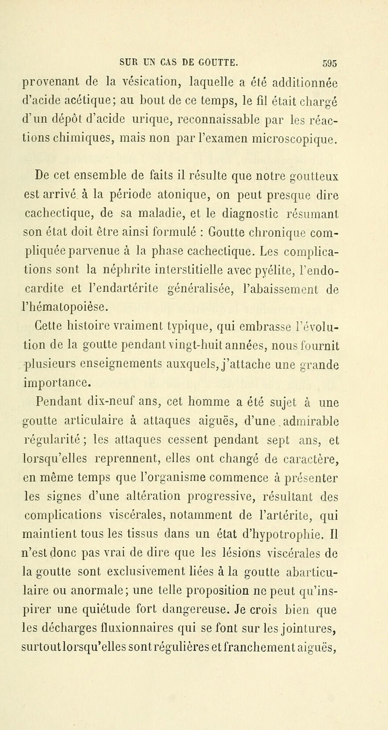 provenant de la vésication, laquelle a été additionnée d'acide acétique; au bout de ce temps, le fil était chargé d'un dépôt d'acide urique, reconnaissante par les réac- tions chimiques, mais non par l'examen microscopique. De cet ensemble de faits il résulte que notre goutteux est arrivé à la période atonique, on peut presque dire cachectique, de sa maladie, et le diagnostic résumant son état doit être ainsi formulé : Goutte chronique com- pliquée parvenue à la phase cachectique. Les complica- tions sont la néphrite interstitielle avec pyélite, l'endo- cardite et l'endartérite généralisée, l'abaissement de l'hématopoièse. Cette histoire vraiment typique, qui embrasse l'évolu- tion de la goutte pendant vingt-huit années, nous fournit plusieurs enseignements auxquels, j'attache une grande importance. Pendant dix-neuf ans, cet homme a été sujet à une goutte articulaire à attaques aiguës, d'une,admirable régularité ; les attaques cessent pendant sept ans, et lorsqu'elles reprennent, elles ont changé de caractère, en même temps que l'organisme commence à présenter les signes d'une altération progressive, résultant des complications viscérales, notamment de l'artérite, qui maintient tous les tissus dans un état d'hypotrophie. Il n'est donc pas vrai de dire que les lésions viscérales de la goutte sont exclusivement liées à la goutte abarticu- laire ou anormale; une telle proposition ne peut qu'ins- pirer une quiétude fort dangereuse. Je crois bien que les décharges fluxionnaires qui se font sur les jointures, surtoutlorsqu'elles sont régulières et franchement aiguës,