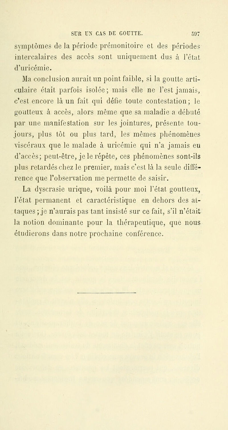 symptômes de la période prémonitoire et des périodes intercalaires des accès sont uniquement dus à l'état d'uricémie. Ma conclusion aurait un point faible, si la goutte arti- culaire était parfois isolée; mais elle ne l'est jamais, c'est encore là un fait qui défie toute contestation; le goutteux à accès, alors même que sa maladie a débuté par une manifestation sur les jointures, présente tou- jours, plus tôt ou plus tard, les mêmes phénomènes viscéraux que le malade à uricémie qui n'a jamais eu d'accès; peut-être, je le répète, ces phénomènes sont-ils plus retardés chez le premier, mais c'est là la seule diffé- rence que l'observation me permette de saisir. La dyscrasie urique, voilà pour moi l'état goutteux, l'état permanent et caractéristique en dehors des at- taques ; je n'aurais pas tant insisté sur ce fait, s'il n'était la notion dominante pour la thérapeutique, que nous étudierons dans notre prochaine conférence.