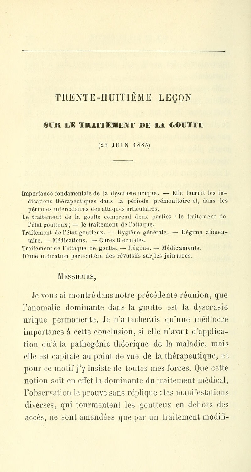 TRENTE-HUITIÈME LEÇON SUR LE TRAITEMENT DE LA GOUTTE (23 JUIN 1885) Importance fondamentale de la dyscrasie urique. — Elle fournit les in- dications thérapeutiques dans la période prémonitoire et, dans les périodes intercalaires des attaques articulaires. Le traitement de la goutte comprend deux parties : le traitement de l'état goutteux; — le traitement de l'attaque. Traitement de l'état goutteux. — Hygiène générale. — Régime alimen- taire. — Médications. — Cures thermales. Traitement de l'attaque de goutte. — Régime. — Médicaments. D'une indication particulière des révulsifs surjes jointures. Messieurs, Je vous ai montré dans notre précédente réunion, que l'anomalie dominante dans la goutte est la dyscrasie urique permanente. Je n'attacherais qu'une médiocre importance à celte conclusion, si elle n'avait d'applica- tion qu'à la pathogénie théorique de la maladie, mais elle est capitale au point de vue de la thérapeutique, et pour ce motif j'y insiste de toutes mes forces. Que cette notion soit en effet la dominante du traitement médical, l'observation le prouve sans réplique : les manifestations diverses, qui tourmentent les goutteux en dehors des accès, ne sont amendées que par un traitement modifi-