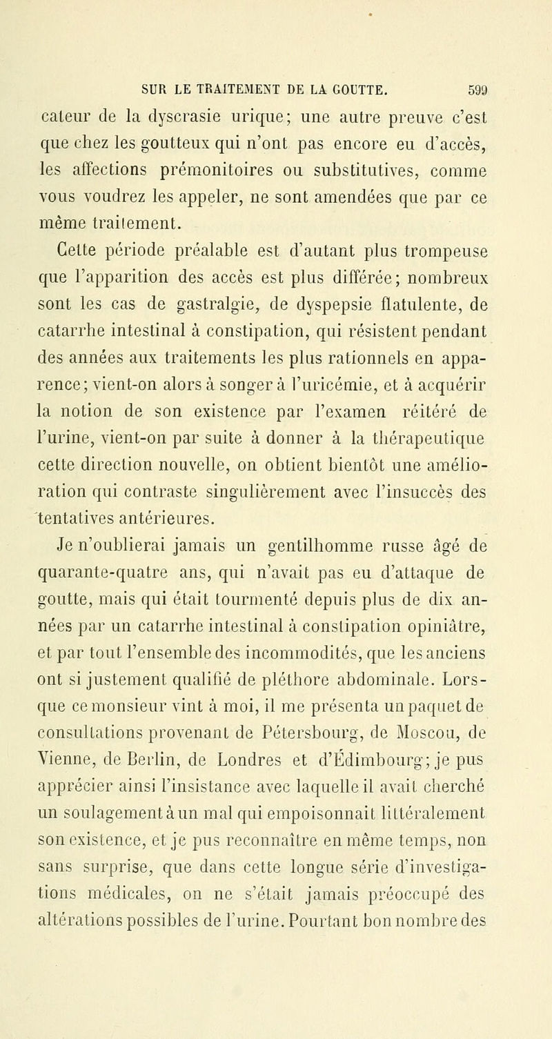 caleur de la dyscrasie urique; une autre preuve c'est que chez les goutteux qui n'ont pas encore eu d'accès, les affections prémonitoires ou substitutives, comme vous voudrez les appeler, ne sont amendées que par ce même trailement. Cette période préalable est d'autant plus trompeuse que l'apparition des accès est plus différée; nombreux sont les cas de gastralgie, de dyspepsie fïatulente, de catarrhe intestinal à constipation, qui résistent pendant des années aux traitements les plus rationnels en appa- rence; vient-on alors à songer à l'uricémie, et à acquérir la notion de son existence par l'examen réitéré de l'urine, vient-on par suite à donner à la thérapeutique cette direction nouvelle, on obtient bientôt une amélio- ration qui contraste singulièrement avec l'insuccès des tentatives antérieures. Je n'oublierai jamais un gentilhomme russe âgé de quarante-quatre ans, qui n'avait pas eu d'attaque de goutte, mais qui était tourmenté depuis plus de dix an- nées par un catarrhe intestinal à constipation opiniâtre, et par tout l'ensemble des incommodités, que les anciens ont si justement qualifié de pléthore abdominale. Lors- que ce monsieur vint à moi, il me présenta un paquet de consultations provenant de Pétersbourg, de Moscou, de Vienne, de Berlin, de Londres et d'Edimbourg; je pus apprécier ainsi l'insistance avec laquelle il avait cherché un soulagement à un mal qui empoisonnait littéralement son existence, et je pus reconnaître en même temps, non sans surprise, que dans cette longue série d'investiga- tions médicales, on ne s'était jamais préoccupé des altérations possibles de l'urine. Pourtant bon nombre des