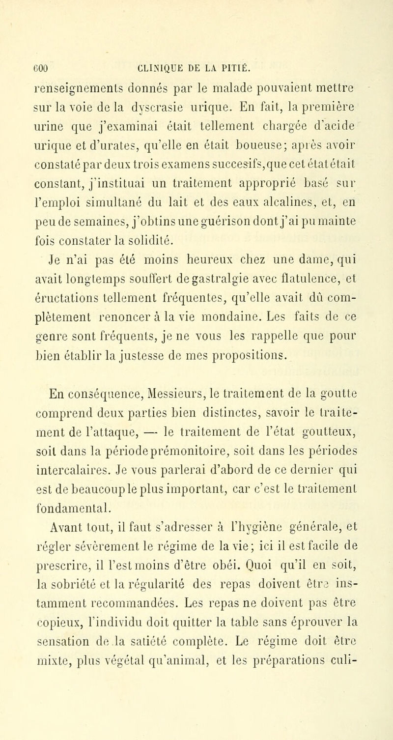 renseignements donnés par le malade pouvaient mettre sur la voie de la dyscrasie urique. En fait, la première urine que j'examinai était tellement chargée d'acide urique et d'urates, qu'elle en était boueuse; après avoir constaté par deux trois examens succesifs,que cet état était constant, j'instituai un traitement approprié basé sur l'emploi simultané du lait et des eaux alcalines, et, en peu de semaines, j'obtins une guérison dont j'ai pu mainte fois constater la solidité. Je n'ai pas été moins heureux chez une dame, qui avait longtemps souffert de gastralgie avec flatulence, et éructations tellement fréquentes, qu'elle avait dû com- plètement renoncer à la vie mondaine. Les faits de ce genre sont fréquents, je ne vous les rappelle que pour bien établir la justesse de mes propositions. En conséquence, Messieurs, le traitement de la goutte comprend deux parties bien distinctes, savoir le traite- ment de l'attaque, — le traitement de l'état goutteux, soil dans la période prémonitoire, soit dans les périodes intercalaires. Je vous parlerai d'abord de ce dernier qui est de beaucoup le plus important, car c'est le traitement fondamental. Avant tout, il faut s'adresser à l'hygiène générale, et régler sévèrement le régime de la vie; ici il est facile de prescrire, il l'est moins d'être obéi. Quoi qu'il en soit, la sobriété et la régularité des repas doivent être ins- tamment recommandées. Les repas ne doivent pas être copieux, l'individu doit quitter la table sans éprouver la sensation de la satiété complète. Le régime doit être mixte, plus végétal qu'animal, et les préparations culi-