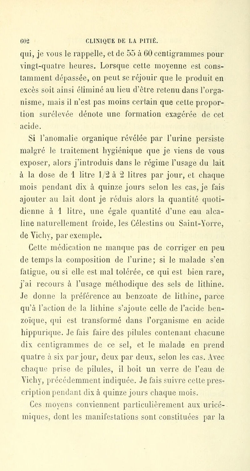 qui, je vous le rappelle, et de 55 à 60 centigrammes pour vingt-quatre heures. Lorsque cette moyenne est cons- tamment dépassée, on peut se réjouir que le produit en excès soit ainsi éliminé au lieu d'être retenu dans l'orga- nisme, mais il n'est pas moins certain que celte propor- tion surélevée dénote une formation exagérée de cet acide. Si l'anomalie organique révélée par l'urine persiste malgré le traitement hygiénique que je viens de vous exposer, alors j'introduis dans le régime l'usage du lait à la dose de 1 litre 1/2 à 2 litres par jour, et chaque mois pendant dix à quinze jours selon les cas, je fais ajouter au lait dont je réduis alors la quantité quoti- dienne à 1 litre, une égale quantité d'une eau alca- line naturellement froide, les Célestins ou Saint-Yorre, de Vichy, par exemple. Cette médication ne manque pas de corriger en peu de temps la composition de l'urine; si le malade s'en fatigue, ou si elle est mal tolérée, ce qui est bien rare, j'ai recours à l'usage méthodique des sels de lithine. Je donne la préférence au benzoate de lithine, parce qu'à l'action de la lilhine s'ajoute celle de l'acide ben- zoïque, qui est transformé dans l'organisme en acide hippurique. Je fais faire des pilules contenant chacune dix centigrammes de ce sel, et le malade en prend quatre à six par jour, deux par deux, selon les cas. Avec chaque prise de pilules, il boit un verre de l'eau de Vichy, précédemment indiquée. Je fais suivre cette pres- cription pendant dix à quinze jours chaque mois. Ces moyens conviennent particulièrement aux uricé- miques, dont les manifestations sont constituées par la