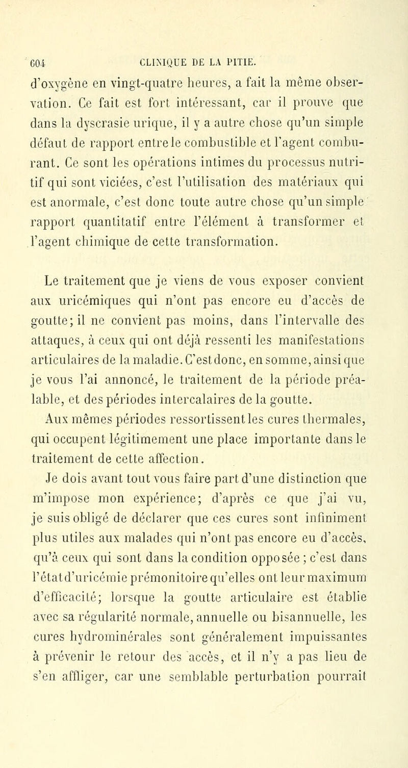 d'oxygène en vingt-quatre heures, a fait la même obser- vation. Ce fait est fort intéressant, car il prouve que dans la dyscrasie urique, il y a autre chose qu'un simple défaut de rapport entre le combustible et l'agent combu- rant. Ce sont les opérations intimes du processus nutri- tif qui sont viciées, c'est l'utilisation des matériaux qui est anormale, c'est donc toute autre chose qu'un simple rapport quantitatif entre l'élément à transformer et l'agent chimique de cette transformation. Le traitement que je viens de vous exposer convient aux uricémiques qui n'ont pas encore eu d'accès de goutte; il ne convient pas moins, dans l'intervalle des attaques, à ceux qui ont déjà ressenti les manifestations articulaires de la maladie. C'est donc, en somme, ainsi que je vous l'ai annoncé, le traitement de la période préa- lable, et des périodes intercalaires de la goutte. Aux mêmes périodes ressortissentles cures thermales, qui occupent légitimement une place importante dans le traitement de cette affection. Je dois avant tout vous faire part d'une distinction que m'impose mon expérience; d'après ce que j'ai vu, je suis obligé de déclarer que ces cures sont infiniment plus utiles aux malades qui n'ont pas encore eu d'accès, qu'à ceux qui sont dans la condition opposée ; c'est dans l'état d'uricémie prémonitoire qu'elles ont leur maximum d'efficacité; lorsque la goutte articulaire est établie avec sa régularité normale, annuelle ou bisannuelle, les cures hydrominérales sont généralement impuissantes à prévenir le retour des accès, et il n'y a pas lieu de s'en affliger, car une semblable perturbation pourrait