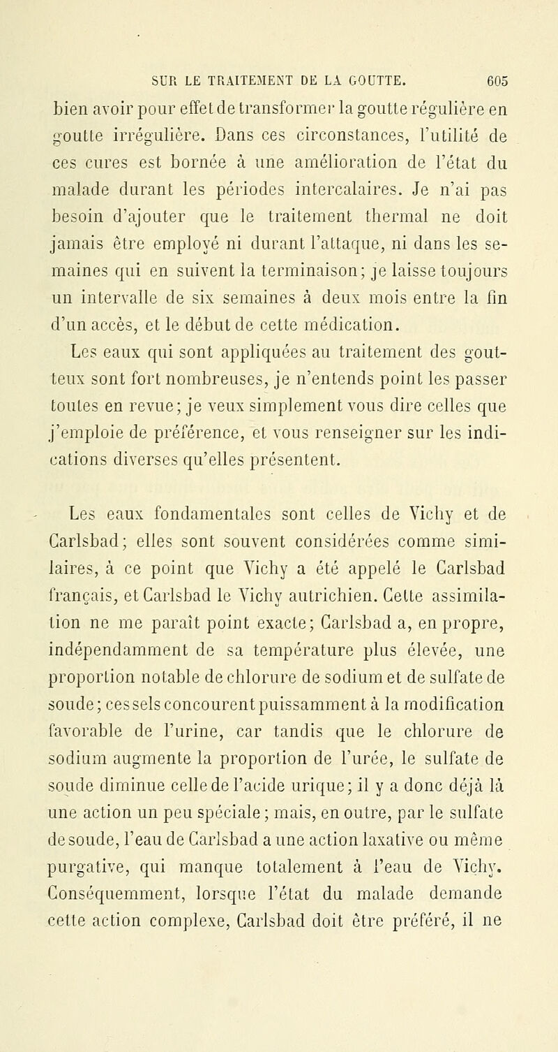 bien avoir pour effet de transformer la goutte régulière en goutte irrégulière. Dans ces circonstances, l'utilité de ces cures est bornée à une amélioration de l'état du malade durant les périodes intercalaires. Je n'ai pas besoin d'ajouter que le traitement thermal ne doit jamais être employé ni durant l'attaque, ni dans les se- maines qui en suivent la terminaison; je laisse toujours un intervalle de six semaines à deux mois entre la fin d'un accès, et le début de cette médication. Les eaux qui sont appliquées au traitement des gout- teux sont fort nombreuses, je n'entends point les passer toutes en revue; je veux simplement vous dire celles que j'emploie de préférence, et vous renseigner sur les indi- cations diverses qu'elles présentent. Les eaux fondamentales sont celles de Vichy et de Carlsbad; elles sont souvent considérées comme simi- laires, à ce point que Vichy a été appelé le Carlsbad français, et Carlsbad le Vichy autrichien. Celte assimila- tion ne me paraît point exacte; Carlsbad a, en propre, indépendamment de sa température plus élevée, une proportion notable de chlorure de sodium et de sulfate de soude; ces sels concourent puissamment à la modification favorable de l'urine, car tandis que le chlorure de sodium augmente la proportion de l'urée, le sulfate de soude diminue celle de l'acide urique; il y a donc déjà là une action un peu spéciale ; mais, en outre, par le sulfate de soude, l'eau de Carlsbad aune action laxative ou même purgative, qui manque totalement à l'eau de Vichy. Conséquemment, lorsque l'état du malade demande cette action complexe, Carlsbad doit être préféré, il ne