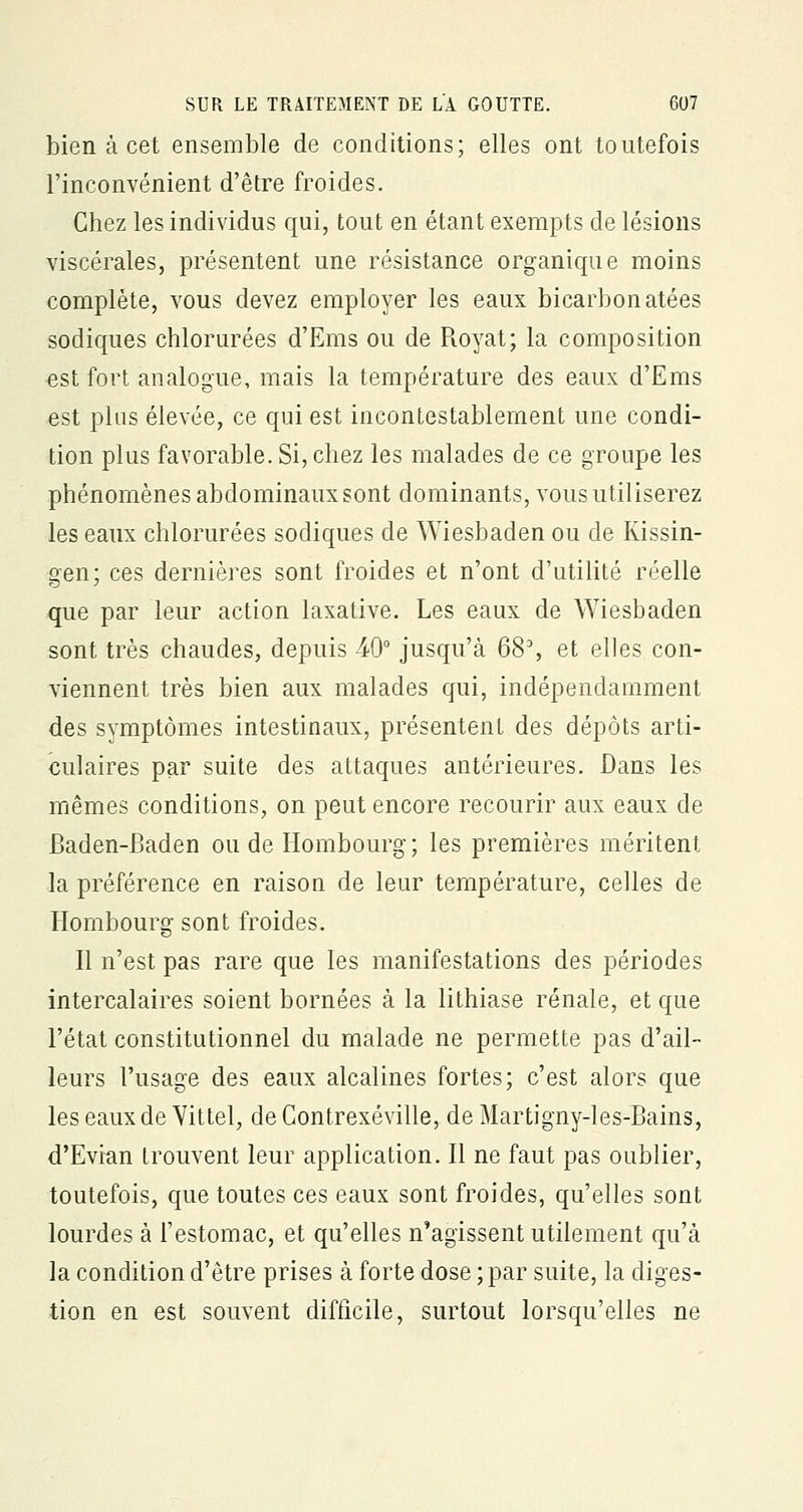bien à cet ensemble de conditions; elles ont toutefois l'inconvénient d'être froides. Chez les individus qui, tout en étant exempts de lésions viscérales, présentent une résistance organique moins complète, vous devez employer les eaux bicarbonatées sodiques chlorurées d'Ems ou de R.oyat; la composition ■est fort analogue, mais la température des eaux d'Ems est plus élevée, ce qui est incontestablement une condi- tion plus favorable. Si, chez les malades de ce groupe les phénomènes abdominaux sont dominants, vous utiliserez les eaux chlorurées sodiques de Wiesbaden ou de Kissin- gen; ces dernières sont froides et n'ont d'utilité réelle que par leur action laxative. Les eaux de Wiesbaden sont très chaudes, depuis 40° jusqu'à 68% et elles con- viennent très bien aux malades qui, indépendamment des symptômes intestinaux, présentent des dépôts arti- culaires par suite des attaques antérieures. Dans les mêmes conditions, on peut encore recourir aux eaux de Baden-Baden ou de Hombourg ; les premières méritent la préférence en raison de leur température, celles de Hombourg sont froides. Il n'est pas rare que les manifestations des périodes intercalaires soient bornées à la lithiase rénale, et que l'état constitutionnel du malade ne permette pas d'ail- leurs l'usage des eaux alcalines fortes; c'est alors que les eaux de Yittel, de Contrexéville, de Martigny-les-Bains, d'Evran trouvent leur application. Il ne faut pas oublier, toutefois, que toutes ces eaux sont froides, qu'elles sont lourdes à l'estomac, et qu'elles n'agissent utilement qu'à la condition d'être prises à forte dose ; par suite, la diges- tion en est souvent difficile, surtout lorsqu'elles ne
