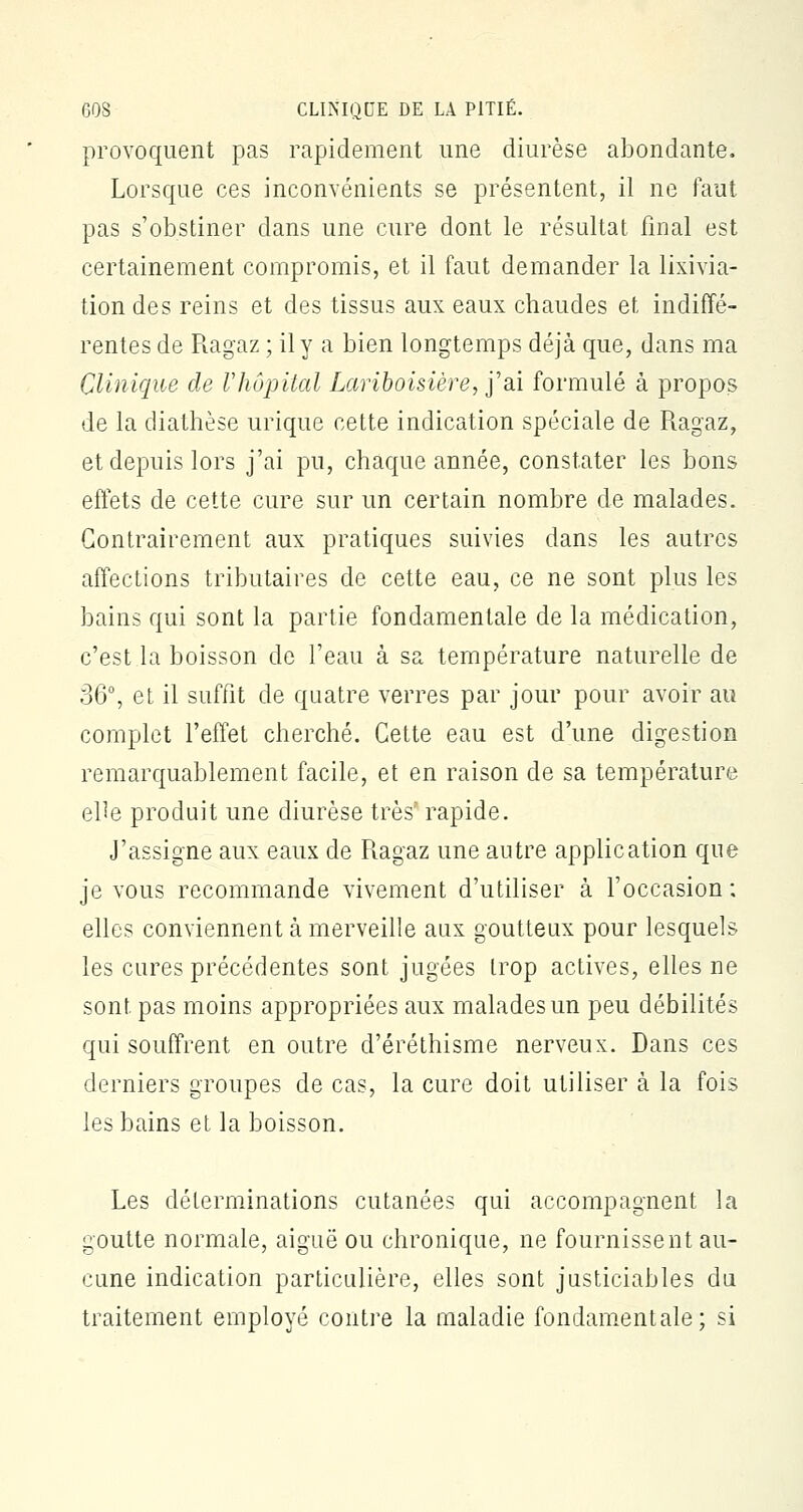 provoquent pas rapidement une diurèse abondante. Lorsque ces inconvénients se présentent, il ne faut pas s'obstiner dans une cure dont le résultat final est certainement compromis, et il faut demander la lixivia- tion des reins et des tissus aux eaux chaudes et indiffé- rentes de Ragaz ; il y a bien longtemps déjà que, dans ma Clinique de Vhôpital Lariboisière, j'ai formulé à propos de la diathèse urique cette indication spéciale de Ragaz, et depuis lors j'ai pu, chaque année, constater les bons effets de cette cure sur un certain nombre de malades. Contrairement aux pratiques suivies dans les autres affections tributaires de cette eau, ce ne sont plus les bains qui sont la partie fondamentale de la médication, c'est la boisson de l'eau à sa température naturelle de 36°, et il suffit de quatre verres par jour pour avoir au complet l'effet cherché. Cette eau est d'une digestion remarquablement facile, et en raison de sa température el^e produit une diurèse très' rapide. J'assigne aux eaux de Ragaz une autre application que je vous recommande vivement d'utiliser à l'occasion ; elles conviennent à merveille aux goutteux pour lesquels les cures précédentes sont jugées trop actives, elles ne sont pas moins appropriées aux malades un peu débilités qui souffrent en outre d'éréthisme nerveux. Dans ces derniers groupes de cas, la cure doit utiliser à la fois les bains et la boisson. Les déterminations cutanées qui accompagnent la goutte normale, aiguë ou chronique, ne fournissent au- cune indication particulière, elles sont justiciables du traitement employé contre la maladie fondamentale; si