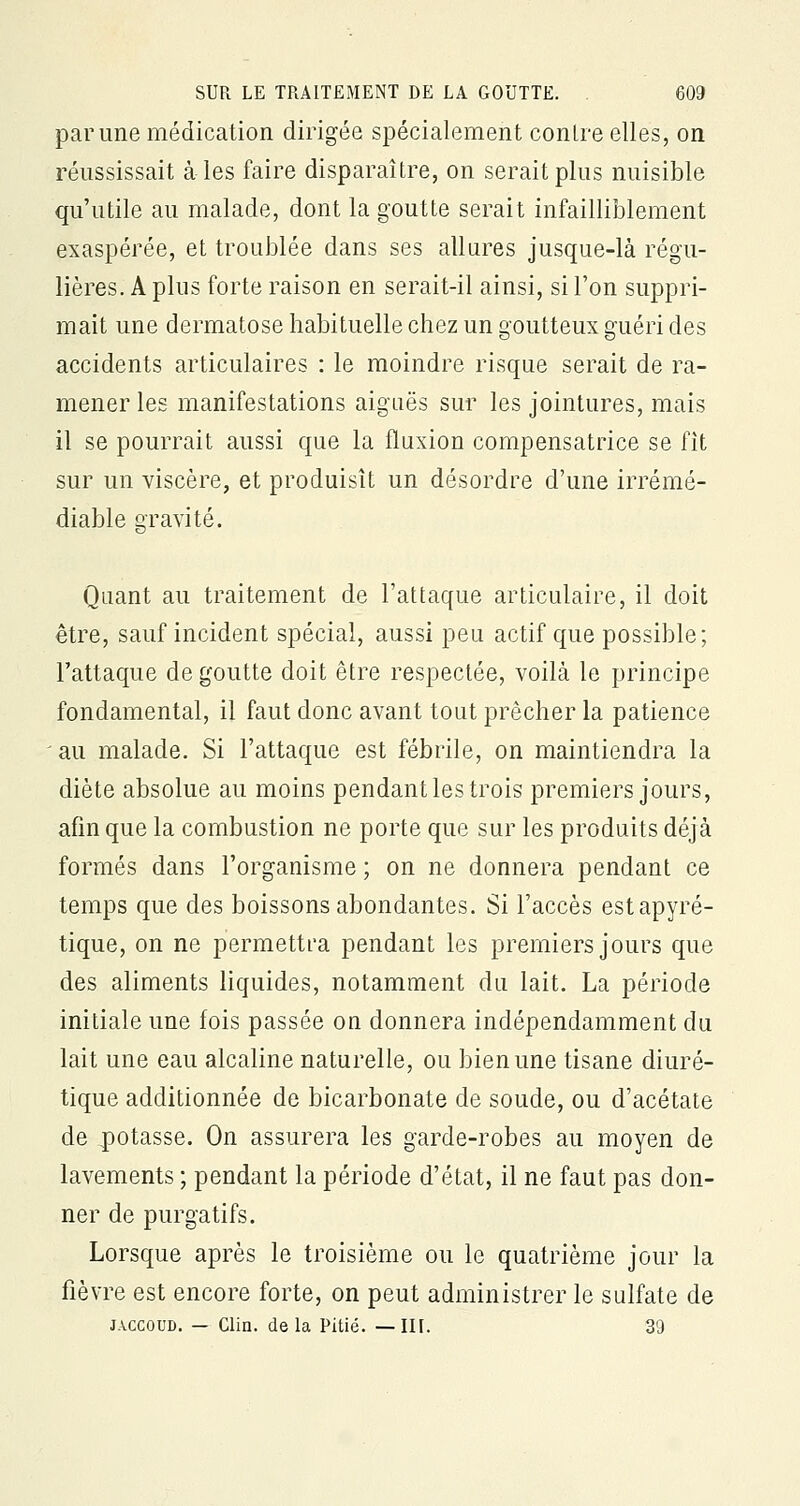 par une médication dirigée spécialement contre elles, on réussissait à les faire disparaître, on serait plus nuisible qu'utile au malade, dont la goutte serait infailliblement exaspérée, et troublée dans ses allures jusque-là régu- lières. A plus forte raison en serait-il ainsi, si l'on suppri- mait une dermatose habituelle chez un goutteux guéri des accidents articulaires : le moindre risque serait de ra- mener les manifestations aiguës sur les jointures, mais il se pourrait aussi que la fluxion compensatrice se fit sur un viscère, et produisît un désordre d'une irrémé- diable gravité. Quant au traitement de l'attaque articulaire, il doit être, sauf incident spécial, aussi peu actif que possible; l'attaque de goutte doit être respectée, voilà le principe fondamental, il faut donc avant tout prêcher la patience au malade. Si l'attaque est fébrile, on maintiendra la diète absolue au moins pendant les trois premiers jours, afin que la combustion ne porte que sur les produits déjà formés dans l'organisme ; on ne donnera pendant ce temps que des boissons abondantes. Si l'accès estapyré- tique, on ne permettra pendant les premiers jours que des aliments liquides, notamment du lait. La période initiale une fois passée on donnera indépendamment du lait une eau alcaline naturelle, ou bien une tisane diuré- tique additionnée de bicarbonate de soude, ou d'acétate de potasse. On assurera les garde-robes au moyen de lavements ; pendant la période d'état, il ne faut pas don- ner de purgatifs. Lorsque après le troisième ou le quatrième jour la fièvre est encore forte, on peut administrer le sulfate de j.vccoud. — Clin, delà Pitié. —III. 39