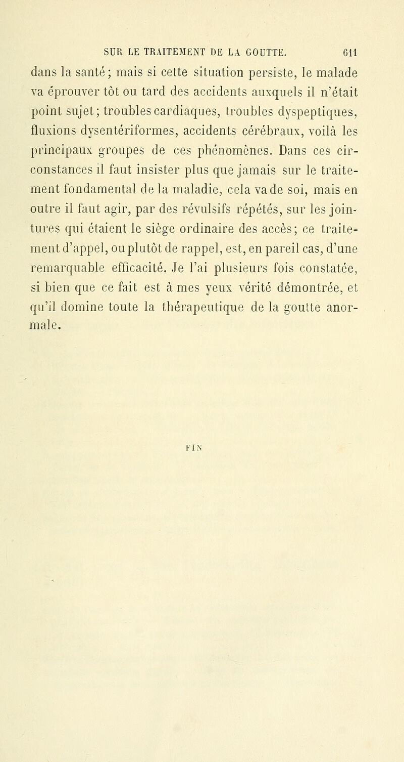 dans la santé; mais si cette situation persiste, le malade va éprouver tôt ou tard des accidents auxquels il n'était point sujet; troubles cardiaques, troubles dyspeptiques, fluxions dysentériformes, accidents cérébraux, voilà les principaux groupes de ces phénomènes. Dans ces cir- constances il faut insister plus que jamais sur le traite- ment fondamental de la maladie, cela va de soi, mais en outre il faut agir, par des révulsifs répétés, sur les join- tures qui étaient le siège ordinaire des accès; ce traite- ment d'appel, ou plutôt de rappel, est, en pareil cas, d'une remarquable efficacité. Je l'ai plusieurs fois constatée, si bien que ce fait est à mes yeux vérité démontrée, et qu'il domine toute la thérapeutique de la goutte anor- male.