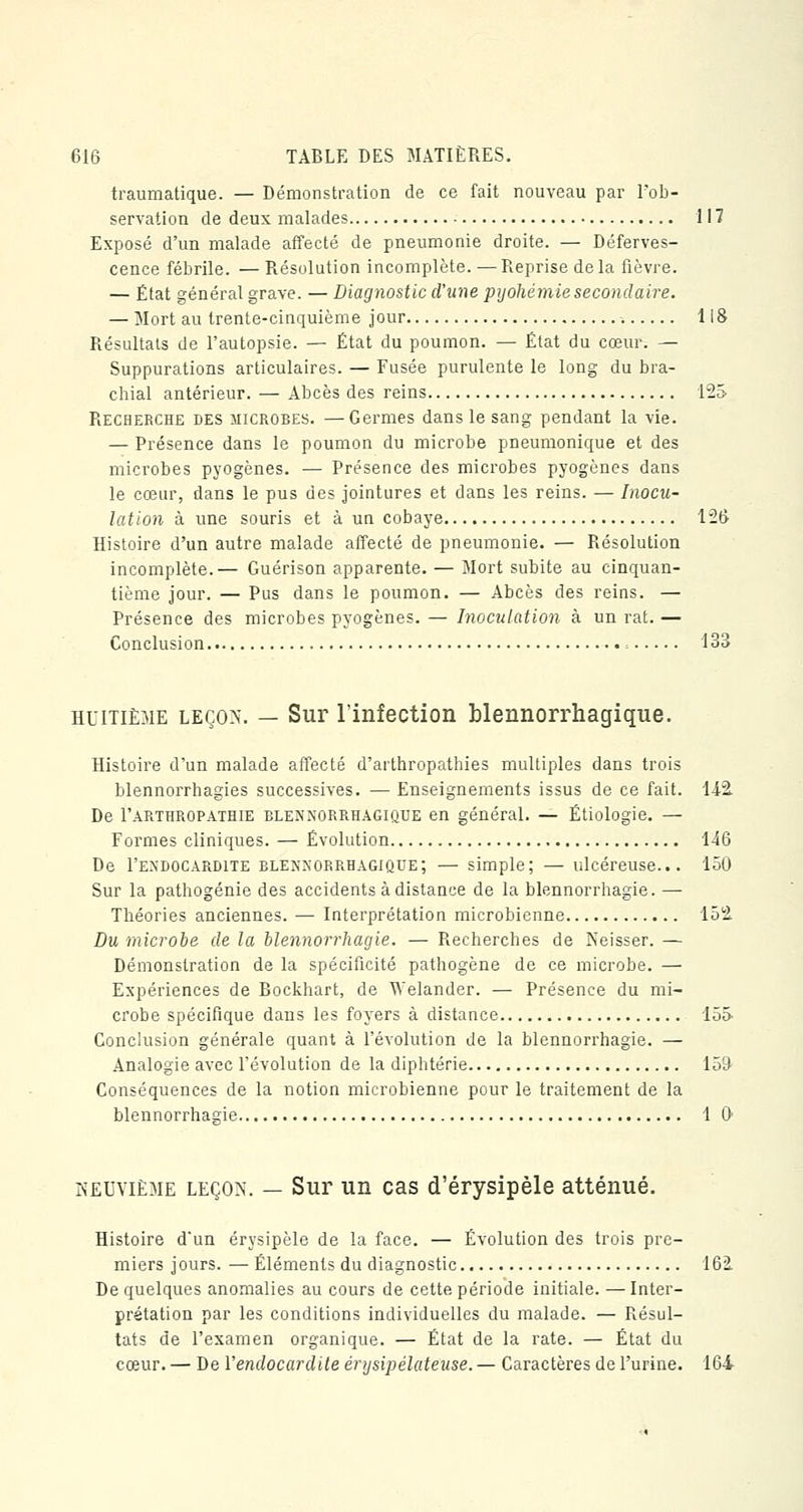 traumatique. — Démonstration de ce fait nouveau par l'ob- servation de deux malades 117 Exposé d'un malade affecté de pneumonie droite. — Déferves- cence fébrile. —Résolution incomplète.—Reprise de la fièvre. — État général grave. — Diagnostic d'une pyohémiesecondaire. — Mort au trente-cinquième jour 118 Résultats de l'autopsie. — État du poumon. — État du cœur. — Suppurations articulaires. — Fusée purulente le long du bra- chial antérieur. — Abcès des reins 125 Recherche des microbes. —Germes dans le sang pendant la vie. — Présence dans le poumon du microbe pneumonique et des microbes pyogènes. — Présence des microbes pyogènes dans le cœur, dans le pus des jointures et dans les reins. — Inocu- lation à une souris et à un cobaye 126 Histoire d'un autre malade affecté de pneumonie. — Résolution incomplète.— Guérison apparente. — Mort subite au cinquan- tième jour. — Pus dans le poumon. — Abcès des reins. — Présence des microbes pyogènes. — Inoculation à un rat. — Conclusion = 133 huitième leçon. — Sur l'infection blennorrhagique. Histoire d'un malade affecté d'arthropathies multiples dans trois blennorrhagies successives. — Enseignements issus de ce fait. 142. De I'arthropathie blennorrhagique en général. — Étiologie. — Formes cliniques. — Évolution 146 De I'endocardite blennorrhagiûue; — simple; — ulcéreuse... 150 Sur la pathogénie des accidents à distance de la blennorrhagie. — Théories anciennes. — Interprétation microbienne 152. Du microbe de la blennorrhagie. — Recherches de Neisser. — Démonstration de la spécificité pathogène de ce microbe. — Expériences de Bockhart, de Welander. — Présence du mi- crobe spécifique dans les foyers à distance 155- Conclusion générale quant à l'évolution de la blennorrhagie. — Analogie avec l'évolution de la diphtérie 159 Conséquences de la notion microbienne pour le traitement de la blennorrhagie 1 0 neuvième leçon. — Sur un cas d'érysipèle atténué. Histoire d'un érysipèle de la face. — Évolution des trois pre- miers jours. — Éléments du diagnostic 162 De quelques anomalies au cours de cette période initiale. — Inter- prétation par les conditions individuelles du malade. — Résul- tats de l'examen organique. — État de la rate. — État du cœur. — De Y endocardite érysipélateuse. — Caractères de l'urine. 164
