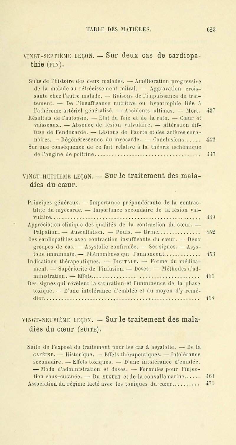 vingt-septième leçon. — Sur deux cas de cardiopa- thie (fin). Suite de l'histoire des deux malades. — Amélioration progressive de la malade au rétrécissement mitral. — Aggravation crois- sante chez l'autre malade. — Raisons de l'impuissance du trai- tement. —■ De l'insuffisance nutritive ou hypotrophie liée à l'athérome artériel généralisé. — Accidents ultimes. — Mort. 437 Résultats de l'autopsie. — État du foie et de la rate. — Cœur et vaisseaux. — Absence de lésion valvulaire. — Altération dif- fuse de l'endocarde. — Lésions de l'aorte et des artères coro- naires. — Dégénérescence du myocarde. — Conclusions 442 Sur une conséquence de ce fait relative à la théorie ischémique de l'angine de poitrine , 447 vingt-huitième leçon. — Sur le traitement des mala- dies du cœur. Principes généraux. —Importance prépondérante de la contrac- tilité du myocarde. — Importance secondaire de la lésion val- vulaire 449 Appréciation clinique des qualités de la contraction du cœur. — Palpation. — Auscultation. — Pouls. — Urine 452 Des cardiopathies avec contraction insuffisante du cœur. — Deux groupes de cas. —Asystolie confirmée. — Ses signes. — Asys- tolie imminente.— Phénomènes qui l'annoncent 453 Indications thérapeutiques. — Digitale. — Forme du médica- ment. — Supériorité de l'infusion.— Doses. — Méthodes d'ad- ministration. — Effets 455 Des signes qui révèlent la saturation et l'imminence de la phase toxique. — D'une intolérance d'emblée et du moyen d'y remé- dier # 458 vingt-neuvième leçon. — Sur le traitement des mala- dies du cœur (suite). Suite de l'exposé du traitement pour les cas à asystolie. — De la caféine. — Historique. — Effets thérapeutiques. — Intolérance secondaire. — Effets toxiques. — D'une intolérance d'emblée. — Mode d'administration et doses. — Formules pour l'injec- tion sous-cutanée. — Du muguet et de la convallamarine 461 Association du régime lacté avec les toniques du cœur 470