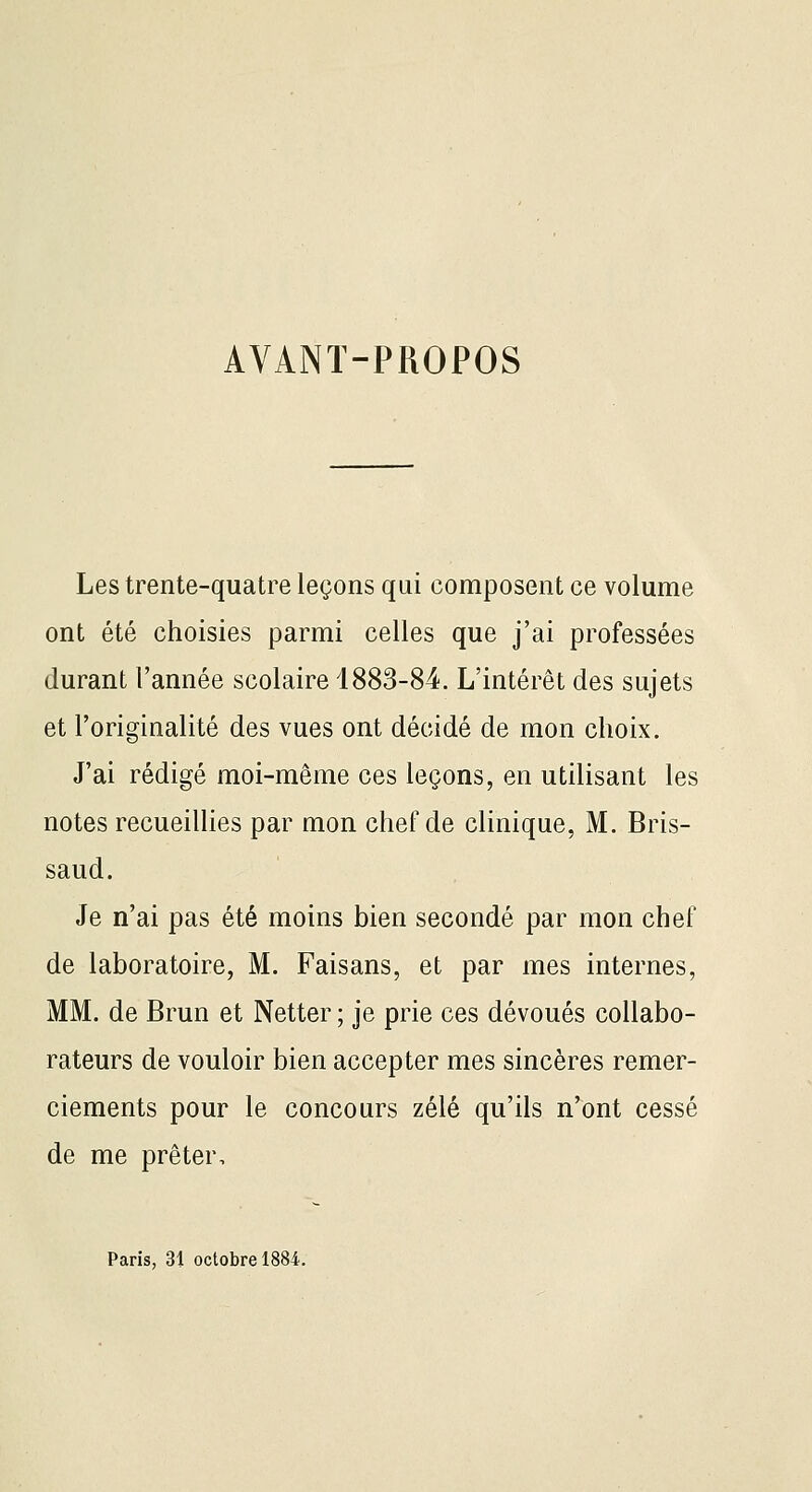 AVANT-PROPOS Les trente-quatre leçons qui composent ce volume ont été choisies parmi celles que j'ai professées durant l'année scolaire 1883-84. L'intérêt des sujets et l'originalité des vues ont décidé de mon choix. J'ai rédigé moi-même ces leçons, en utilisant les notes recueillies par mon chef de clinique, M. Bris- saud. Je n'ai pas été moins bien secondé par mon chef de laboratoire, M. Faisans, et par mes internes, MM. de Brun et Netter ; je prie ces dévoués collabo- rateurs de vouloir bien accepter mes sincères remer- ciements pour le concours zélé qu'ils n'ont cessé de me prêter. Paris, 31 octobre