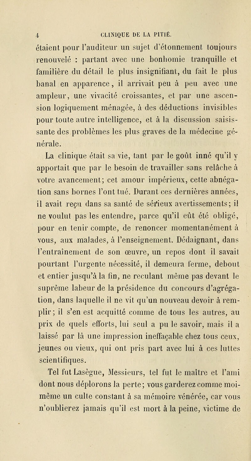 étaient pour l'auditeur un sujet d'étonnement toujours renouvelé : partant avec une bonhomie tranquille et familière du détail le plus insignifiant, du fait le plus banal en apparence, il arrivait peu à peu avec une ampleur, une vivacité croissantes, et par une ascen- sion logiquement ménagée, à des déductions invisibles pour toute autre intelligence, et à la discussion saisis- sante des problèmes les plus graves de la médecine gé- nérale. La clinique était sa vie, tant par le goût inné qu'il y apportait que par le besoin de travailler sans relâche à votre avancement; cet amour impérieux, cette abnéga- tion sans bornes l'ont tué. Durant ces dernières années, il avait reçu dans sa santé de séi'ieux avertissements; il ne voulut pas les entendre, parce qu'il eût été obligé, pour en tenir compte, de renoncer momentanément à vous, aux malades, à l'enseignement. Dédaignant, dans l'entraînement de son œuvre, un repos dont il savait pourtant l'urgente nécessité, il demeura ferme, debout et entier jusqu'à la fin, ne reculant même pas devant le suprême labeur de la présidence du concours d'agréga- tion, dans laquelle il ne vit qu'un nouveau devoir à rem- plir ; il s'en est acquitté comme de tous les autres, au prix de quels efforts, lui seul a pu le savoir, mais il a laissé par là une impression ineffaçable chez tous ceux, jeunes ou vieux, qui ont pris part avec lui à ces luttes scientifiques. Tel fut Lasègue, Messieurs, tel fut le maître et l'ami dont nous déplorons la perte ; vous garderez comme moi- même un culte constant à sa mémoire vénérée, car vous n'oublierez jamais qu'il est mort à la peine, victime de