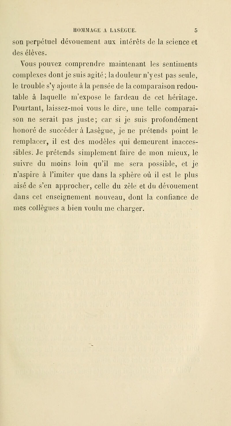 son perpétuel dévouement aux intérêts de la science et des élèves. Yoiis pouvez comprendre maintenant les sentiments complexes dont je suis agité ; la douleur n'y est pas seule, le trouble s'y ajoute à la pensée de la comparaison redou- table à laquelle m'expose le fardeau de cet héritage. Pourtant, laissez-moi vous le dire, une telle comparai- son ne serait pas juste; car si je suis profondément honoré de succéder à Lasègue, je ne prétends point le remplacer, il est des modèles qui demeurent inacces- sibles. Je prétends simplement faire de mon mieux, le suivre du moins loin qu'il me sera possible, et je n'aspire à l'imiter que dans la sphère où il est le plus aisé de s'en approcher, celle du zèle et du dévouement dans cet enseignement nouveau, dont la confiance de mes collèoLies a bien voulu me charoer.