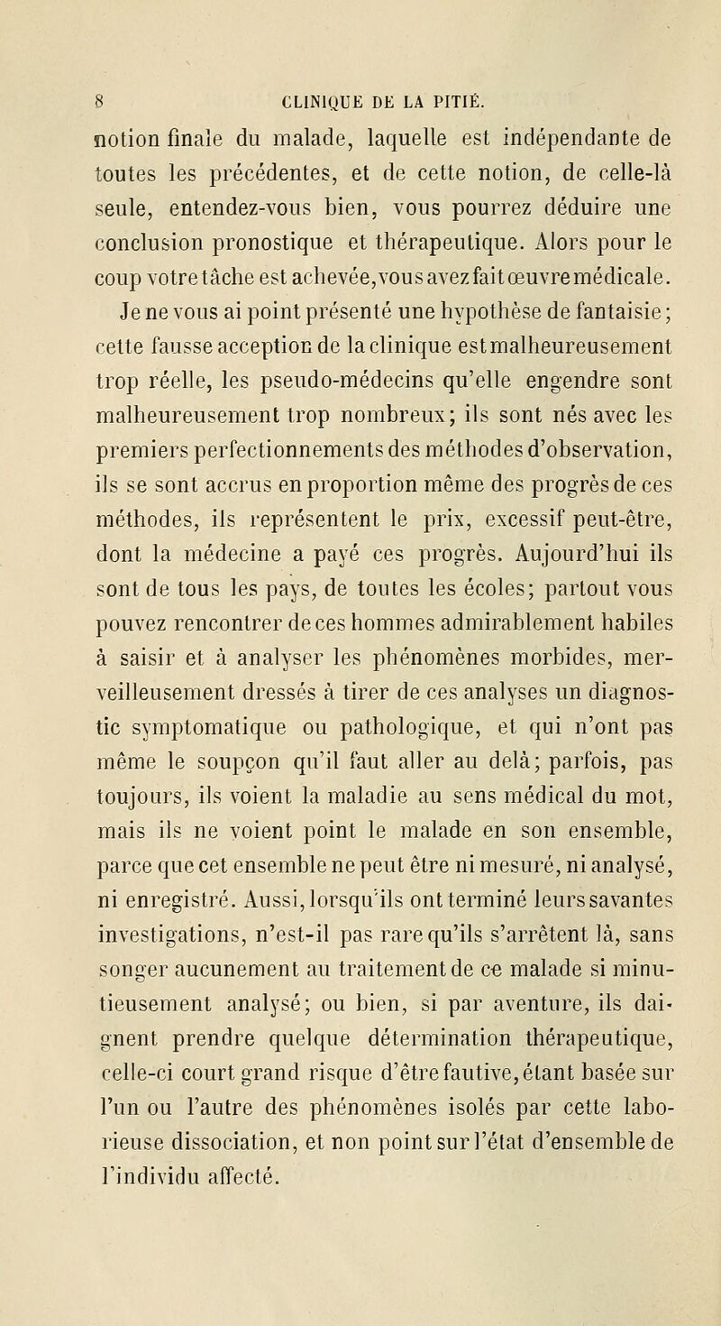 notion finale du malade, laquelle est indépendante de toutes les précédentes, et de cette notion, de celle-là seule, entendez-vous bien, vous pourrez déduire une conclusion pronostique et thérapeutique. Alors pour le coup votre tâche est achevée,vou s avez fait œuvre médicale. Je ne vous ai point présenté une hypothèse de fantaisie ; cette fausse acception de la clinique est malheureusement trop réelle, les pseudo-médecins qu'elle engendre sont malheureusement trop nombreux; ils sont nés avec les premiers perfectionnements des méthodes d'observation, ils se sont accrus en proportion même des progrès de ces méthodes, ils représentent le prix, excessif peut-être, dont la médecine a payé ces progrès. Aujourd'hui ils sont de tous les pays, de toutes les écoles; partout vous pouvez rencontrer de ces hommes admirablement habiles à saisir et à analyser les phénomènes morbides, mer- veilleusement dressés à tirer de ces analyses un diagnos- tic symptomatique ou pathologique, et qui n'ont pas même le soupçon qu'il faut aller au delà; parfois, pas toujours, ils voient la maladie au sens médical du mot, mais ils ne voient point le malade en son ensemble, parce que cet ensemble ne peut être ni mesuré, ni analysé, ni enregistré. Aussi, lorsqu'ils ont terminé leurs savantes investigations, n'est-il pas rare qu'ils s'arrêtent là, sans songer aucunement au traitement de ce malade si minu- tieusement analysé; ou bien, si par aventure, ils dai- gnent prendre quelque détermination thérapeutique, celle-ci court grand risque d'être fautive, étant basée sur l'un ou l'autre des phénomènes isolés par cette labo- rieuse dissociation, et non point sur l'état d'ensemble de l'individu affecté.
