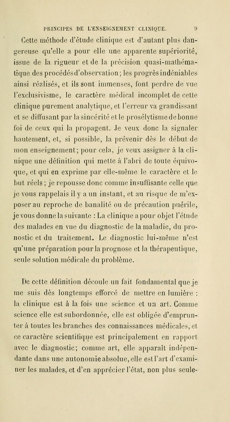 Cette méthode d'étude clinique est d'autant plus dan- gereuse qu'elle a pour elle une apparente supériorité, issue de la rigueur et de la précision c[uasi-malhéma- tique des procédés d'observation; les progrès indéniables ainsi réalisés, et ils sont immenses, font perdre de vue l'exclusivisme, le caractère médical incomplet de cette clinique purement analytique, et l'erreur va grandissant et se diffusant par la sincérité et le prosélytisme de bonne foi de ceux qui la propagent. Je veux donc la signaler hautement, et, si possible, la prévenir dès le début de mon enseignement; pour cela, je veux assigner à la cli- nique une définition qui mette à l'abri de toute équivo- que, et qui en exprime par elle-même le caractère et le but réels ; je repousse donc comme insuffisante celle que je vous rappelais il y a un instant, et au risque de m'ex- poser au reproche de banalité ou de précaution puérile, je vous donne la suivante : La clinique a pour objet l'étude des malades en vue du diagnostic de la maladie, du pro- nostic et du traitement. Le diagnostic lui-même n'est qu'une préparation pour la prognose et la thérapeutique, seule solution médicale du problème. De cette définition découle un fait fondamenlal que je me suis dès longtemps efforcé de mettre en lumière : la clinique est à la fois une science et un art. Gomme science elle est subordonnée, elle est obligée d'emprun- ter à toutes les branches des connaissances médicales, et ce caractère scientifique est principalement en rapport avec le diagnostic; comme art, elle apparaît indépen- dante dans une autonomie absolue, elle estl'art d'exami- ner les malades, et d'en apprécier l'état, non plus seule-